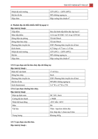 THUYẾT MINH KỸ THUẬT 13
Nhiệt độ môi trường 320
F (00
C) ~ 1200
F (490
C)
Độ ẩm tối đa 90% không ngưng tụ
Hộp chứa Hộp vuông tiêu chuẩn 4”
d. Module địa chỉ điều khiển thiết bị ngoại vi
Đặc tính kỹ thuật:
Tiếp điểm Hai cấu hình tiếp điểm độc lập loại C
Mức tiếp điểm 1.0 A tại 30 VDC / 0.5 A tại 125VAC
Dòng điện dự phòng Tối đa150mA
Dòng điện báo cháy Tối đa150mA
Phương thức truyền tin ESP- Phương thức truyền tin số hoá
Kích thước 4.2”rộng x 4.7”cao x 1.4”sâu
Nhiệt độ môi trường 320
F (00
C) ~ 1200
F (490
C)
Độ ẩm 90% không ngưng tụ
Hộp chứa Hộp vuông tiêu chuẩn 4”
2.5.5.Lựa chọn nút ấn báo cháy địa chỉ bằng tay
Đặc tính kỹ thuật :
Điện thế vận hành 17-41Vd.c
Dòng báo cháy 8mA
Phương thức truyền tin ESP- Phương thức truyền tin số hoá
Độ ẩm tối đa 90%RH- không ngưng tụ
Kích thước(mm) 3.4’’W x 4.7”H x 2”D
2.5.6.Lựa chọn chuông báo cháy.
Đặc tính kỹ thuật
Điện áp định mức DC 24V, 8mA
Cường độ âm thanh ≥ 90dB
Nhiệt độ hoạt động -20˚C đến +60˚C
Màu Đỏ
Vật liệu Thân : hợp kim nhôm đúc
Giá: thép dày 1,2mm mạ Crôm
Trọng lượng Khoảng 465g
2.5.7.Lựa chọn của đèn báo.
Đặc tính kỹ thuật :
 