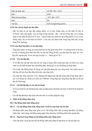 THUYẾT MINH KỸ THUẬT 14
Điện áp định mức AC/DC 24V, 19mA
Đèn LED
Nhiệt độ hoạt động -10˚C đến +50˚C
Màu Đỏ
Vật liệu Self extinguishing plastic
2.5.8.Yêu cầu kỹ thuật của dây dẫn.
- Dây tín hiệu là các dây dẫn chống nhiễu, có vỏ bọc chống cháy có tiết diện lõi dây là
0,75mm2
. Dây cấp nguồn cho các hộp tổ hợp chuông – đèn – nút ấn là loại dây có vỏ chống
cháy có tiết diện lõi dây là 0,75 mm2
. Cáp tín hiệu trục chính là cáp chống nhiễu và có vỏ bọc
chống cháy, lõi có tiết diện là 0,5mm2
. ( Các dây này được luồn trong ống luồn dây là ống
nhựa PVC thường).
2.5.9.Lựa chọn ống ghen và các phụ kiện.
- Ống ghen được sử dụng tại công trình này là ống ghen nhựa PVC. Có đường kính là 20 mm,
và loại có đường kính D40 mm bảo vệ cáp trục đứng 40 đôi; các phụ kiện bao gồm Tê, Cút,
ống nối, ngoàm giữ, vít nở, hai ngả, ba ngả v.v… được gọi là “lô”.
2.5.10. Yêu cầu lắp đặt.
- Vị trí đầu báo lắp đặt trên trần khi thi công sẽ được điều chỉnh phù hợp với kiến trúc công
trình và các thiết bị khác như: Hệ thống điện, thông gió và các hệ thống kỹ thuật khác.
- Các tuyến cáp không được đi chung với cáp điện động lực của công trình. Các tuyến cáp có
thể thay đổi tuỳ theo đặc điểm kiến trúc của công trình.
- Các hộp báo cháy, đèn báo vị trí, chuông báo động cháy lắp đặt trong hộp tổ hợp được đặt ở
các vị trí thuận lợi, chiều cao cách sàn 1500mm. Trong hộp này cũng được lắp đặt các bộ mã
địa chỉ thích hợp.
2.5.11. Chi tiết lắp đặt và yêu cầu kỹ thuật.
- Vị trí các thiết bị của hệ thống báo cháy tự động được thể hiện trên bản vẽ thiết kế kỹ thuật thi
công.
- Chi tiết lắp đặt được thực hiện như trên bản vẽ và biện pháp thi công,
3. Thiết kế hệ thống chữa cháy
III.1 Hệ thống chữa cháy bằng nước.
III.1.1 Các hệ thống chữa cháy bằng nước và bố trí cụm bơm tại toà nhà.
- Hệ thống chữa cháy bằng nước gồm có là : Hệ thống chữa cháy tự động Sprinkler, hệ thống
chữa cháy vách tường, hệ thống màng ngăn cháy drencher, hệ thống chữa cháy ngoài nhà.
III.1.2 Nguyên lý hoạt động các hệ thống chữa cháy bằng nước.
- Việc cấp nước và tạo áp cho mỗi hệ thống chữa cháy bằng tổ hợp bơm có cấu tạo như sau:
 