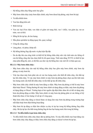 THUYẾT MINH KỸ THUẬT 16
- Hệ thống chữa cháy bằng nước bao gồm:
+ Máy bơm chữa cháy (máy bơm điện chính, máy bơm diesel dự phòng, máy bơm bù áp)
+ Tủ điều khiển bơm
+ Van báo động kiểu ướt
+ Bình tích áp
+ Van các loại (Van chặn, van chặn có giám sát trạng thái, van 1 chiều, van giảm áp, van an
toàn, van xả khí)
+ Đồng hồ đo áp lực, đo lưu lượng
+ Đầu phun sprinkler tự động (quay lên, quay xuống)
+ Công tắc dòng chảy
+ Lăng phun, vòi phun, khớp nối
+ Hệ thống đường ống cấp nước và phụ kiện lắp đặt.
- Do do đặc thù của công trình và thiết kế hệ thống chữa cháy nên việc tính toán các thông số
của hệ thống cũng như lựa chọn thiết bị rất quan trọng. Tính toán đúng TCVN và thiết bị lựa
chọn phải đồng bộ, mới, có độ bền cao như vậy hệ thống làm việc mới tốt và hiệu quả cao.
III.1.3.1 Máy bơm chữa cháy:
- Máy bơm chữa cháy cho một hệ thống chữa cháy bao gồm máy bơm chính, máy bơm dự
phòng và máy bơm bù.
- Việc lựa chọn máy bơm phải căn cứ vào lưu lượng nước cần thiết để chữa cháy, tổn thất áp
lực khi chữa cháy. Vì vậy máy bơm chính và máy bơm dự phòng được chọn sau khi tính toán
lưu lượng nước cần thiết để chữa cháy và tổn thất áp lực để chữa cháy.
- Máy bơm chữa cháy chính là máy bơm động cơ điện. Máy bơm dự phòng có thể là máy bơm
điện hoặc Diesel. Thông thường thì máy bơm chính sử dụng động cơ điện, máy bơm dự phòng
sử dụng động cơ Diesel. Trường hợp có hai nguồn cấp điện khác nhau thì có thể sử dụng máy
bơm dự phòng động cơ điện. Máy bơm chính và máy bơm dự phòng phải có các thông số kỹ
thuật như nhau về lưu lượng về cột áp về vòng quay.
- Máy bơm chữa cháy động cơ diesel được sử dụng làm máy bơm dự phòng trong trường hợp
mất điện hoặc bơm điện không hoạt động
- Máy bơm bù áp động cơ điện làm nhiệm vụ duy trì áp lực trong hệ thống đường ống chữa
cháy. Bù lại áp lực tổn thất trong đường ống do hao hụt lượng nước bên trong hệ thống.
III.1.3.2 Tủ điều khiển trạm bơm chữa cháy
- Tủ điều khiển bơm chữa cháy được đặt tại phòng bơm. Tủ này điều khiển mọi hoạt động của
bơm chữa cháy cháy động cơ điện, bơm chữa cháy động cơ diesel và bơm bù áp lực.
 