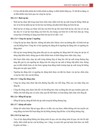 THUYẾT MINH KỸ THUẬT 17
- Có hai chế độ điều khiển đó là điều khiển tự động và điều khiển bằng tay. Ở chế độ tự động, tủ
sẽ điều khiền máy bơm qua các công tác áp lực.
III.1.3.3 Bình áp lực
- Bình áp lực được đặt trong trạm bơm chữa cháy nhằm tích lũy áp suất trong hệ thống. Bình áp
lực sẽ tự bù lại phần áp lực bị tổn hao mà không cần phải khởi động lại bơm bù áp.
- Bình áp lực sẽ nâng cao được tuổi thọ của bơm bù áp, khi chọn bình áp lực cần căn cứ vào áp
lực duy trì và áp lực hoạt động của bơm bù, lưu lượng của bơm bù và thể tích chịu áp. Song
trong thực tế thường sử dụng loại bình tích áp từ 0,5 đến 1 m3.
III.1.3.4 Công tác áp lực 2 ngưỡng
- Công tắc áp lực được lắp trên đường nối phía trên Alarm valve tại đường đẩy với bình tích áp
của hệ thống bơm. Công tắc có hai ngưỡng tác động đó là ngưỡng tác động trên và ngưỡng tác
động dưới.
- Khi áp lực trong đường ống giảm đến giá trị của ngưỡng tác động dưới thì công tác áp lực sẽ
đóng tiếp điểm dưới, thông qua tủ điều khiển bơm sẽ khởi động bơm chữa cháy chạy.
- Khi bơm chữa cháy chạy áp suất trong đường ống sẽ tăng lên, khi áp suất trong đường ống
tăng đến giá trị của ngưỡng tác động trên thì công tác áp suất sẽ đóng tiếp điểm trên, thông
qua tủ điều khiển bơm sẽ cho bơm ngừng hoạt động tránh trường hợp áp suất trong hệ thống
tăng qúa cao gây nguy hiểm.
- Ngưỡng tác động trên và ngưỡng tác động dưới được cài đặt tùy thuộc vào áp lực chữa cháy
và áp lực làm việc của hệ thống.
III.1.3.5 Công tắc dòng chảy
- Công tác dòng chảy được lắp trên đường ống đầu vào mỗi tầng. Phía sau van chặn tổng của
tầng đó.
- Công tắc dòng chảy được liên kết với hệ thống báo cháy tự động địa chỉ qua module giám sát.
Nhằm cho biết tầng nào có nước chảy qua đó biết được có hoạt động chữa cháy trên tầng đó.
III.1.3.6 Đồng hồ áp lực
- Đồng hồ áp lực dùng để hiển thị áp suất trong hệ thống đường ống.
III.1.3.7 Khớp nối mềm
- Khớp nối mềm được lắp tại ngay đầu ra và đầu vào của bơm, nhằm không cho lan truyền các
rung động của bơm khi hoạt động lên hệ thống đường ống để bào vệ hệ thống đường ống.
III.1.3.8 Các loại van.
- Van có tác dụng đóng không cho dòng nước đi qua, mở cho dòng nước đi qua, chỉ cho đi một
chiều, điều chỉnh áp lực của hệ thống vào 1 tầng, xả nước khi quá áp hoặc kèm theo các thiết
bị giám sát khác….
 