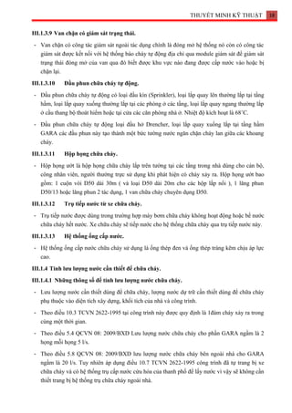 THUYẾT MINH KỸ THUẬT 18
III.1.3.9 Van chặn có giám sát trạng thái.
- Van chặn có công tác giám sát ngoài tác dụng chính là đóng mở hệ thống nó còn có công tác
giám sát được kết nối với hệ thống báo cháy tự động địa chỉ qua module giám sát để giám sát
trạng thái đóng mở của van qua đó biết được khu vực nào đang được cấp nước vào hoặc bị
chặn lại.
III.1.3.10 Đầu phun chữa cháy tự động.
- Đầu phun chữa cháy tự động có loại đầu kín (Sprinkler), loại lắp quay lên thường lắp tại tầng
hầm, loại lắp quay xuống thường lắp tại các phòng ở các tầng, loại lắp quay ngang thường lắp
ở cầu thang bộ thoát hiểm hoặc tại cửa các căn phòng nhà ở. Nhiệt độ kích hoạt là 68˚C.
- Đầu phun chữa cháy tự động loại đầu hở Drencher, loại lắp quay xuống lắp tại tầng hầm
GARA các đầu phun này tạo thành một bức tường nước ngăn chặn cháy lan giữa các khoang
cháy.
III.1.3.11 Hộp họng chữa cháy.
- Hộp họng ướt là hộp họng chữa cháy lắp trên tường tại các tầng trong nhà dùng cho cán bộ,
công nhân viên, người thường trực sử dụng khi phát hiện có cháy xảy ra. Hộp họng ướt bao
gồm: 1 cuộn vòi D50 dài 30m ( và loại D50 dài 20m cho các hộp lắp nổi ), 1 lăng phun
D50/13 hoặc lăng phun 2 tác dụng, 1 van chữa cháy chuyên dụng D50.
III.1.3.12 Trụ tiếp nước từ xe chữa cháy.
- Trụ tiếp nước được dùng trong trường hợp máy bơm chữa cháy không hoạt động hoặc bể nước
chữa cháy hết nước. Xe chữa cháy sẽ tiếp nước cho hệ thống chữa cháy qua trụ tiếp nước này.
III.1.3.13 Hệ thống ống cấp nước.
- Hệ thống ống cấp nước chữa cháy sử dụng là ống thép đen và ống thép tráng kẽm chịu áp lực
cao.
III.1.4 Tính lưu lượng nước cần thiết để chữa cháy.
III.1.4.1 Những thông số để tính lưu lượng nước chữa cháy.
- Lưu lượng nước cần thiết dùng để chữa cháy, lượng nước dự trữ cần thiết dùng để chữa cháy
phụ thuộc vào diện tích xây dựng, khối tích của nhà và công trình.
- Theo điều 10.3 TCVN 2622-1995 tại công trình này được quy định là 1đám cháy xảy ra trong
cùng một thời gian.
- Theo điều 5.4 QCVN 08: 2009/BXD Lưu lượng nước chữa cháy cho phần GARA ngầm là 2
họng mỗi họng 5 l/s.
- Theo điều 5.8 QCVN 08: 2009/BXD lưu lượng nước chữa cháy bên ngoài nhà cho GARA
ngầm là 20 l/s. Tuy nhiên áp dụng điều 10.7 TCVN 2622-1995 công trình đã tự trang bị xe
chữa cháy và có hệ thống trụ cấp nước cứu hỏa của thanh phố để lấy nước vì vậy sẽ không cần
thiết trang bị hệ thống trụ chữa cháy ngoài nhà.
 