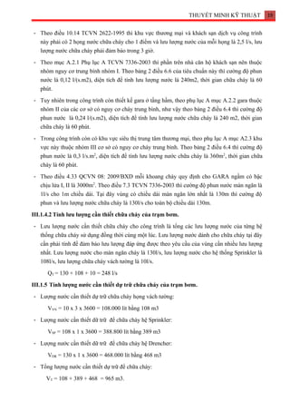 THUYẾT MINH KỸ THUẬT 19
- Theo điều 10.14 TCVN 2622-1995 thì khu vực thương mại và khách sạn dịch vụ công trình
này phải có 2 họng nước chữa cháy cho 1 điểm và lưu lượng nước của mỗi họng là 2,5 l/s, lưu
lượng nước chữa cháy phải đảm bảo trong 3 giờ.
- Theo mục A.2.1 Phụ lục A TCVN 7336-2003 thì phần trên nhà căn hộ khách sạn nên thuộc
nhóm nguy cơ trung bình nhóm I. Theo bảng 2 điều 6.6 của tiêu chuẩn này thì cường độ phun
nước là 0,12 l/(s.m2), diện tích để tính lưu lượng nước là 240m2, thời gian chữa cháy là 60
phút.
- Tuy nhiên trong công trình còn thiết kế gara ở tầng hầm, theo phụ lục A mục A.2.2 gara thuộc
nhóm II của các cơ sở có nguy cơ cháy trung bình, như vậy theo bảng 2 điều 6.4 thì cường độ
phun nước là 0,24 l/(s.m2), diện tích để tính lưu lượng nước chữa cháy là 240 m2, thời gian
chữa cháy là 60 phút.
- Trong công trình còn có khu vực siêu thị trung tâm thương mại, theo phụ lục A mục A2.3 khu
vực này thuộc nhóm III cơ sở có nguy cơ cháy trung bình. Theo bảng 2 điều 6.4 thì cường độ
phun nước là 0,3 l/s.m2
, diện tích để tính lưu lượng nước chữa cháy là 360m2
, thời gian chữa
cháy là 60 phút.
- Theo điều 4.33 QCVN 08: 2009/BXD mỗi khoang cháy quy định cho GARA ngầm có bậc
chịu lửa I, II là 3000m2
. Theo điều 7.3 TCVN 7336-2003 thì cường độ phun nước màn ngăn là
1l/s cho 1m chiều dài. Tại đây vùng có chiều dài màn ngăn lớn nhất là 130m thì cường độ
phun và lưu lượng nước chữa cháy là 130l/s cho toàn bộ chiều dài 130m.
III.1.4.2 Tính lưu lượng cần thiết chữa cháy của trạm bơm.
- Lưu lượng nước cần thiết chữa cháy cho công trình là tổng các lưu lượng nước của từng hệ
thống chữa cháy sử dụng đồng thời cùng một lúc. Lưu lượng nước dành cho chữa cháy tại đây
cần phải tính để đảm bảo lưu lượng đáp ứng được theo yêu cầu của vùng cần nhiều lưu lượng
nhất. Lưu lượng nước cho màn ngăn cháy là 130l/s, lưu lượng nước cho hệ thống Sprinkler là
108l/s, lưu lượng chữa cháy vách tường là 10l/s.
QT = 130 + 108 + 10 = 248 l/s
III.1.5 Tính lượng nước cần thiết dự trữ chữa cháy của trạm bơm.
- Lượng nước cần thiết dự trữ chữa cháy họng vách tường:
VVN = 10 x 3 x 3600 = 108.000 lít bằng 108 m3
- Lượng nước cần thiết dữ trữ để chữa cháy hệ Sprinkler:
VSP = 108 x 1 x 3600 = 388.800 lít bằng 389 m3
- Lượng nước cần thiết dữ trữ để chữa cháy hệ Drencher:
VDR = 130 x 1 x 3600 = 468.000 lít bằng 468 m3
- Tổng lượng nước cần thiết dự trữ để chữa cháy:
VT = 108 + 389 + 468 = 965 m3.
 