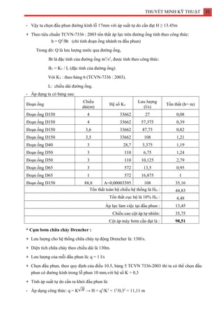 THUYẾT MINH KỸ THUẬT 21
- Vậy ta chọn đầu phun đường kính lỗ 17mm với áp suất tự do cần đạt H ≥ 13.45m
+ Theo tiêu chuẩn TCVN-7336 : 2003 tổn thất áp lực trên đường ống tính theo công thức:
h = Q2
/Bt (chỉ tính đoạn ống nhánh ra đầu phun)
Trong đó: Q là lưu lượng nước qua đường ống,
Bt là đặc tính của đường ống m5
/s2
, được tính theo công thức:
BT = KT / L (đặc tính của đường ống)
Với KT : theo bảng 6 (TCVN-7336 : 2003).
L: chiều dài đường ống.
- Áp dụng ta có bảng sau:
Đoạn ống
Chiều
dài(m)
Hệ số KT
Lưu lượng
(l/s)
Tổn thất (h= m)
Đoạn ống D150 4 33662 27 0,08
Đoạn ống D150 4 33662 57,375 0,39
Đoạn ống D150 3,6 33662 87,75 0,82
Đoạn ống D150 3,5 33662 108 1,21
Đoạn ống D40 3 28,7 3,375 1,19
Đoạn ống D50 3 110 6,75 1,24
Đoạn ống D50 3 110 10,125 2,79
Đoạn ống D65 3 572 13,5 0,95
Đoạn ống D65 1 572 16,875 1
Đoạn ống D150 88,8 A=0,00003395 108 35,16
Tổn thất toàn bộ chiều hệ thống là HD : 44,83
Tổn thất cục bộ là 10% HD : 4,48
Áp lực làm việc tại đầu phun : 13,45
Chiều cao cột áp tự nhiên: 35,75
Cột áp máy bơm cần đạt là : 98,51
* Cụm bơm chữa cháy Drencher :
+ Lưu lượng cho hệ thống chữa cháy tự động Drencher là: 130l/s.
+ Diện tích chữa cháy theo chiều dài là 130m.
+ Lưu lượng của mỗi đầu phun là: q = 1 l/s
+ Chọn đầu phun, theo quy định của điều 10.5, bảng 5 TCVN 7336-2003 thì ta có thể chọn đầu
phun có đường kính trong lỗ phun 10 mm,với hệ số K = 0,3
+ Tính áp suất tự do cần ra khỏi đầu phun là:
- Áp dụng công thức: q = K → H = q2
/K2
= 12
/0,32
= 11,11 m
 