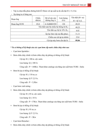 THUYẾT MINH KỸ THUẬT 22
- Vậy ta chọn đầu phun đường kính lỗ 10mm với áp suất tự do cần đạt H ≥ 11,11m
- Áp dụng ta có bảng sau:
Đoạn ống
Chiều
dài(m)
Hệ số sức cản
đường ống A
Lưu lượng
(l/s)
Tổn thất (H= m)
H = Q2
.A.L
Đoạn ống D150 85,8 A=0,00003395 130 49,23
Tổn thất toàn bộ chiều hệ thống là HD : 49,23
Tổn thất cục bộ là 10% HD : 4,92
Áp lực làm việc tại đầu phun : 11,11
Chiều cao cột áp tự nhiên: 23,8
Cột áp máy bơm cần đạt là : 89,06
* Ta có thông số kỹ thuật của các cụm bơm cấp nước chữa cháy như sau:
- Cụm bơm Sprinkler :
+ Bơm chữa cháy chính và bơm chữa cháy dự phòng có thông số kỹ thuật:
Cột áp: H ≥ 100 m. cột. nước.
Lưu lượng: Q ≥ 108 l/s
Công suất : P = 160Kw. Tham khảo cataloge của hãng sản xuất bơm TURE - Italia
+ Bơm bù áp có thống số kỹ thuật:
Cột áp: H ≥ 110 m.c.n
Lưu lượng: Q 2,5 l/s.
Công suất : P = 3,5Kw
- Cụm bơm vách tường :
+ Bơm chữa cháy chính và bơm chữa cháy dự phòng có thông số kỹ thuật:
Cột áp: H ≥ 85 m. cột. nước.
Lưu lượng: Q ≥ 10 l/s
Công suất : P = 37Kw. Tham khảo cataloge của hãng sản xuất bơm TURE - Italia
+ Bơm bù áp có thống số kỹ thuật:
Cột áp: H ≥ 95 m.c.n
Lưu lượng: Q 2,5 l/s.
Công suất : P = 3Kw
- Cụm bơm Drencher :
+ Bơm chữa cháy chính và bơm chữa cháy dự phòng có thông số kỹ thuật:
 