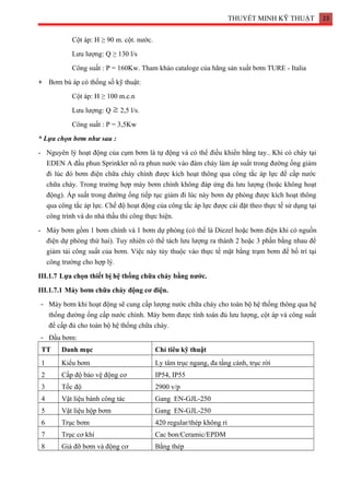 THUYẾT MINH KỸ THUẬT 23
Cột áp: H ≥ 90 m. cột. nước.
Lưu lượng: Q ≥ 130 l/s
Công suất : P = 160Kw. Tham khảo cataloge của hãng sản xuất bơm TURE - Italia
+ Bơm bù áp có thống số kỹ thuật:
Cột áp: H ≥ 100 m.c.n
Lưu lượng: Q 2,5 l/s.
Công suất : P = 3,5Kw
* Lựa chọn bơm như sau :
- Nguyên lý hoạt động của cụm bơm là tự động và có thể điều khiển bằng tay.. Khi có cháy tại
EDEN A đầu phun Sprinkler nổ ra phun nước vào đám cháy làm áp suất trong đường ống giảm
đi lúc đó bơm điện chữa cháy chính được kích hoạt thông qua công tắc áp lực để cấp nước
chữa cháy. Trong trường hợp máy bơm chính không đáp ứng đủ lưu lượng (hoặc không hoạt
động). Áp suất trong đường ống tiếp tục giảm đi lúc này bơm dự phòng được kích hoạt thông
qua công tắc áp lực. Chế độ hoạt động của công tắc áp lực được cài đặt theo thực tế sử dụng tại
công trình và do nhà thầu thi công thực hiện.
- Máy bơm gồm 1 bơm chính và 1 bơm dự phòng (có thể là Diezel hoặc bơm điện khi có nguồn
điện dự phòng thứ hai). Tuy nhiên có thể tách lưu lượng ra thành 2 hoặc 3 phần bằng nhau để
giảm tải công suất của bơm. Việc này tùy thuộc vào thực tế mặt bằng trạm bơm để bố trí tại
công trường cho hợp lý.
III.1.7 Lựa chọn thiết bị hệ thống chữa cháy bằng nước.
III.1.7.1 Máy bơm chữa cháy động cơ điện.
- Máy bơm khi hoạt động sẽ cung cấp lượng nước chữa cháy cho toàn bộ hệ thống thông qua hệ
thống đường ống cấp nước chính. Máy bơm được tính toán đủ lưu lượng, cột áp và công suất
để cấp đủ cho toàn bộ hệ thống chữa cháy.
- Đầu bơm:
TT Danh mục Chỉ tiêu kỹ thuật
1 Kiểu bơm Ly tâm trục ngang, đa tầng cánh, trục rời
2 Cấp độ bảo vệ động cơ IP54, IP55
3 Tốc độ 2900 v/p
4 Vật liệu bánh công tác Gang EN-GJL-250
5 Vật liệu hộp bơm Gang EN-GJL-250
6 Trục bơm 420 regular/thép không rỉ
7 Trục cơ khí Cac bon/Ceramic/EPDM
8 Giá đỡ bơm và động cơ Bằng thép
 