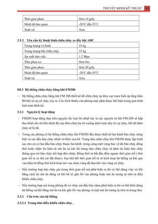 THUYẾT MINH KỸ THUẬT 33
Thời gian phun Hơn 14 giây
Nhiệt độ bảo quản -20˚C đến 55˚C
Xuất xứ Asia
3.2.3 Yêu cầu kỹ thuật bình chữa cháy xe đẩy bột ABC
Trọng lượng vỏ bình 25 kg
Trọng lượng bột chữa cháy 35 kg
Áp suất làm việc 1.2 Mpa
Tầm phun xa Hơn 8m
Thời gian phun Hơn 20 giây
Nhiệt độ bảo quản -20˚C đến 55˚C
Xuất xứ Asia
III.3 Hệ thống chữa cháy bằng khí FM200
- Hệ thống chữa cháy bằng khí FM 200 thiết kế để chữa cháy tại khu vực trạm biến áp tầng hầm
B4 khi có sự cố cháy xảy ra. Các kích thước của phòng máy phát được thể hiện trong quá trình
tính toán thiết kế.
3.3.1 Nguyên lý hoạt động
- FM200 hoạt động dựa trên nguyên tắc loại bỏ nhiệt tức là các nguyên tử khí FM-200 sẽ hấp
thụ nhiệt cho tới khi nhiệt độ của đám cháy hạ tới xuống dưới mức duy trì sự cháy, khi đó đám
cháy sẽ bị tắt.
- Trong các phòng có hệ thống chữa cháy khí FM200 đều được thiết kế hai kênh báo cháy riêng
biệt và các đầu báo cháy nhiệt và khói xen kẽ. Trung tâm chữa cháy khí FM200 được lập trình
sao cho cứ có hai đầu báo cháy thuộc hai kênh trong cùng một vùng bảo vệ đó báo cháy đồng
thời hoặc nhận tín hiệu từ nút ấn xả khí thì trung tâm chữa cháy sẽ phát tín hiệu báo cháy
thông qua còi báo cháy kết hợp đèn chớp. Đồng thời tủ bắt đầu đếm ngược thời gian trễ ( thời
gian trễ ta có thể cài đặt được). Sau khi hết thời gian trễ tủ sẽ kích hoạt hệ thống xả khí qua
van điện từ đồng thời kích hoạt mở van chọn vùng để đưa khí vào vùng có cháy.
- Nếu trường hợp báo cháy giả trong thời gian trễ mà phát hiện ra thì có thể dừng việc xả khí
bằng cách ấn nút ấn dừng xả khí bố trí gần lối vào phòng hoặc nút ấn tương tự trên tủ điều
khiển chữa cháy.
- Nếu trường hợp mà trong phòng đó có cháy mà đầu báo chưa phát hiện ra thì có thể khởi động
hệ thống xả khí bằng nút ấn xả khí gần lối vào phòng và một nút ấn tương tự trên tủ trung tâm.
3.3.2 Cấu trúc của hệ thống.
3.3.2.1 Trung tâm điều khiển chữa cháy.
 