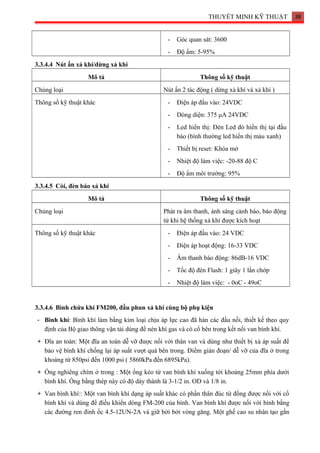 THUYẾT MINH KỸ THUẬT 38
- Góc quan sát: 3600
- Độ ẩm: 5-95%
3.3.4.4 Nút ấn xả khí/dừng xả khí
Mô tả Thông số kỹ thuật
Chủng loại Nút ấn 2 tác động ( dừng xả khí và xả khí )
Thông số kỹ thuật khác - Điện áp đầu vào: 24VDC
- Dòng diện: 375 μA 24VDC
- Led hiển thị: Đèn Led đỏ hiển thị tại đầu
báo (bình thường led hiển thị màu xanh)
- Thiết bị reset: Khóa mở
- Nhiệt độ làm việc: -20-88 độ C
- Độ ẩm môi trường: 95%
3.3.4.5 Còi, đèn báo xả khí
Mô tả Thông số kỹ thuật
Chủng loại Phát ra âm thanh, ánh sáng cảnh báo, báo động
từ khi hệ thống xả khí được kích hoạt
Thông số kỹ thuật khác - Điện áp đầu vào: 24 VDC
- Điện áp hoạt động: 16-33 VDC
- Âm thanh báo động: 86dB-16 VDC
- Tốc độ đèn Flash: 1 giây 1 lần chớp
- Nhiệt độ làm việc: - 0oC - 49oC
3.3.4.6 Bình chứa khí FM200, đầu phun xả khí cùng bộ phụ kiện
- Bình khí: Bình khí làm bằng kim loại chịu áp lực cao đã hàn các đầu nối, thiết kế theo quy
định của Bộ giao thông vận tải dùng để nén khí gas và có cổ bên trong kết nối van bình khí.
+ Đĩa an toàn: Một đĩa an toàn dễ vỡ được nối với thân van và dùng như thiết bị xả áp suất để
bảo vệ bình khí chống lại áp suất vượt quá bên trong. Điểm gián đoạn/ dễ vỡ của đĩa ở trong
khoảng từ 850psi đến 1000 psi ( 5860kPa đến 6895kPa).
+ Ống nghiêng chìm ở trong : Một ống kéo từ van bình khí xuống tới khoảng 25mm phía dưới
bình khí. Ống bằng thép này có độ dày thành là 3-1/2 in. OD và 1/8 in.
+ Van bình khí:: Một van bình khí dạng áp suất khác có phần thân đúc từ đồng được nối với cổ
bình khí và dùng để điều khiển dòng FM-200 của bình. Van bình khí được nối với bình bằng
các đường ren đinh ốc 4.5-12UN-2A và giữ bởi bởi vòng găng. Một ghế cao su nhân tạo gắn
 