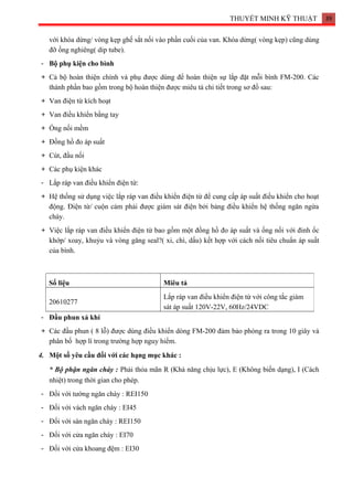 THUYẾT MINH KỸ THUẬT 39
với khóa dừng/ vòng kẹp ghế sắt nối vào phần cuối của van. Khóa dừng( vòng kẹp) cũng dùng
đỡ ống nghiêng( dip tube).
- Bộ phụ kiện cho bình
+ Cả bộ hoàn thiện chính và phụ được dùng để hoàn thiện sự lắp đặt mỗi bình FM-200. Các
thành phần bao gồm trong bộ hoàn thiện được miêu tả chi tiết trong sơ đồ sau:
+ Van điện từ kích hoạt
+ Van điều khiển bằng tay
+ Ống nối mềm
+ Đồng hồ đo áp suất
+ Cút, đầu nối
+ Các phụ kiện khác
- Lắp ráp van điều khiển điện từ:
+ Hệ thống sử dụng việc lắp ráp van điều khiển điện từ để cung cấp áp suất điều khiển cho hoạt
động. Điện từ/ cuộn cảm phải được giám sát điện bởi bảng điều khiển hệ thống ngăn ngừa
cháy.
+ Việc lắp ráp van điều khiển điện từ bao gồm một đồng hồ đo áp suất và ống nối với đinh ốc
khớp/ xoay, khuỷu và vòng găng seal?( xi, chì, dấu) kết hợp với cách nối tiêu chuẩn áp suất
của bình.
- Đầu phun xả khí
+ Các đầu phun ( 8 lỗ) được dùng điều khiển dòng FM-200 đảm bảo phóng ra trong 10 giây và
phân bố hợp lí trong trường hợp nguy hiểm.
4. Một số yêu cầu đối với các hạng mục khác :
* Bộ phận ngăn cháy : Phải thỏa mãn R (Khả năng chịu lực), E (Không biến dạng), I (Cách
nhiệt) trong thời gian cho phép.
- Đối với tường ngăn cháy : REI150
- Đối với vách ngăn cháy : EI45
- Đối với sàn ngăn cháy : REI150
- Đối với cửa ngăn cháy : EI70
- Đối với cửa khoang đệm : EI30
Số liệu Miêu tả
20610277
Lắp ráp van điều khiển điện từ với công tắc giám
sát áp suất 120V-22V, 60Hz/24VDC
 