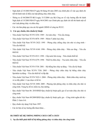 THUYẾT MINH KỸ THUẬT 4
- Nghị định số 35/2003/NĐ-CP ngày 04 tháng 04 năm 2003 của chính phủ về việc quy định chi
tiết thi hành một số điều của luật phòng cháy chữa cháy.
- Thông tư số 04/2004/TT-BCA ngày 31/3/2004 của Bộ Công an về việc hướng dẫn thi hành
Nghị định số 35/2003/NĐ-CP ngày 04/4/2003 của Chính phủ quy định chi tiết thi hành một số
của Luật phòng cháy và chữa cháy.
- Các văn bản pháp quy của các bộ ngành UBND về công tác PCCC.
2. Các quy chuẩn, tiêu chuẩn kỹ thuật:
- Tiêu chuẩn Việt Nam TCVN 3254: 1989 – An toàn cháy – Yêu cầu chung.
- Tiêu chuẩn Việt Nam TCVN 4878: 1989 – Nhóm T phân loại cháy.
- Tiêu chuẩn Việt Nam TCVN 2622: 1995 – Phòng cháy chống cháy cho nhà và công trình –
Yêu cầu thiết kế.
- Tiêu chuẩn Việt Nam TCVN 6160: 1996 – Phòng cháy chữa cháy – Nhà cao tầng – Yêu cầu
thiết kế.
- Tiêu chuẩn Việt Nam TCVN 4513: 1998 – Cấp nước bên trong – Tiêu chuẩn thiết kế.
- Tiêu chuẩn Việt Nam TCVN 6379: 1998 – Thiết bị chữa cháy – Trụ nước chữa cháy – Yêu cầu
thiết kế.
- Tiêu chuẩn Việt Nam TCVN 5738: 2001 – Hệ thống báo cháy tự động – Yêu cầu kỹ thuật.
- Tiêu chuẩn Việt Nam TCVN 7336: 2003 – Phòng cháy chữa cháy hệ thống chữa cháy
Sprinkler tự động – Yêu cầu thiết kế và lắp đặt.
- Tiêu chuẩn Việt Nam TCVN 7435-1: 2004 – Phòng cháy chữa cháy – Bình chữa cháy xách tay
và xe đẩy phần 1: Lựa chọn và bố trí.
- Tiêu chuẩn Việt Nam TCVN 3890: 2009 – Phương tiện phòng cháy và chữa cháy cho nhà và
công trình. Trang bị, bố trí, kiểm tra, bảo dưỡng.
- Quy chuẩn Việt Nam 06: 2010/BXD Quy chuẩn kỹ thuật quốc gia về an toàn cháy cho nhà và
công trình
- Quy chuẩn Việt Nam 08:2009/BXD Quy chuẩn kỹ thuật quốc gia – Công trình ngầm đô thị -
Phần 2. Gara ô tô.
- Quy chuẩn xây dựng Việt Nam 1997.
- Các tài liệu sổ tay hướng dẫn tham khảo…
III.THIẾT KẾ HỆ THỐNG PHÒNG CHÁY CHỮA CHÁY
1. Sự cần thiết phải thiết kế hệ thống phòng cháy và chữa cháy cho công trình
 