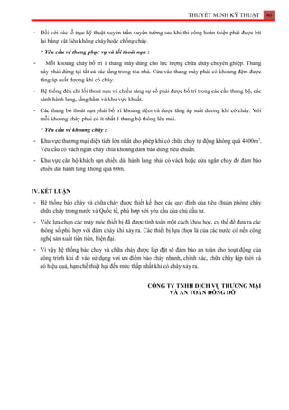 THUYẾT MINH KỸ THUẬT 40
- Đối với các lỗ trục kỹ thuật xuyên trần xuyên tường sau khi thi công hoàn thiện phải được bít
lại bằng vật liệu không cháy hoặc chống cháy.
* Yêu cầu về thang phục vụ và lối thoát nạn :
- Mỗi khoang cháy bố trí 1 thang máy dùng cho lực lượng chữa cháy chuyên ghiệp. Thang
này phải dừng tại tất cả các tầng trong tòa nhà. Cửa vào thang máy phải có khoang đệm được
tăng áp suất dương khi có cháy.
- Hệ thống đèn chỉ lối thoát nạn và chiếu sáng sự cố phải được bố trí trong các cầu thang bộ, các
sảnh hành lang, tầng hầm và khu vực khuất.
- Các thang bộ thoát nạn phải bố trí khoang đệm và được tăng áp suất dương khi có cháy. Với
mỗi khoang cháy phải có ít nhất 1 thang bộ thông lên mái.
* Yêu cầu về khoang cháy :
- Khu vực thương mại diện tích lớn nhất cho phép khi có chữa cháy tự động không quá 4400m2
.
Yêu cầu có vách ngăn cháy chia khoang đảm bảo đúng tiêu chuẩn.
- Khu vực căn hộ khách sạn chiều dài hành lang phải có vách hoặc cửa ngăn cháy để đảm bảo
chiều dài hành lang không quá 60m.
IV. KẾT LUẬN
- Hệ thống báo cháy và chữa cháy được thiết kế theo các quy định của tiêu chuẩn phòng cháy
chữa cháy trong nước và Quốc tế, phù hợp với yêu cầu của chủ đầu tư.
- Việc lựa chọn các máy móc thiết bị đã được tính toán một cách khoa học, cụ thể để đưa ra các
thông số phù hợp với đám cháy khi xảy ra. Các thiết bị lựa chọn là của các nước có nền công
nghệ sản xuất tiên tiến, hiện đại.
- Vì vậy hệ thống báo cháy và chữa cháy được lắp đặt sẽ đảm bảo an toàn cho hoạt động của
công trình khi đi vào sử dụng với ưu điểm báo cháy nhanh, chính xác, chữa cháy kịp thời và
có hiệu quả, hạn chế thiệt hại đến mức thấp nhất khi có cháy xảy ra.
CÔNG TY TNHH DỊCH VỤ THƯƠNG MẠI
VÀ AN TOÀN ĐÔNG ĐÔ
 
