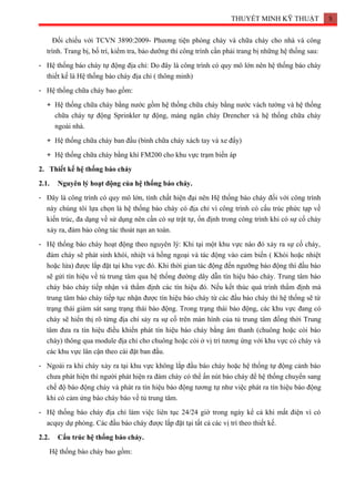 THUYẾT MINH KỸ THUẬT 5
Đối chiếu với TCVN 3890:2009- Phương tiện phòng cháy và chữa cháy cho nhà và công
trình. Trang bị, bố trí, kiểm tra, bảo dưỡng thì công trình cần phải trang bị những hệ thống sau:
- Hệ thống báo cháy tự động địa chỉ: Do đây là công trình có quy mô lớn nên hệ thống báo cháy
thiết kế là Hệ thống báo cháy địa chỉ ( thông minh)
- Hệ thống chữa cháy bao gồm:
+ Hệ thống chữa cháy bằng nước gồm hệ thống chữa cháy bằng nước vách tường và hệ thống
chữa cháy tự động Sprinkler tự động, màng ngăn cháy Drencher và hệ thống chữa cháy
ngoài nhà.
+ Hệ thống chữa cháy ban đầu (bình chữa cháy xách tay và xe đẩy)
+ Hệ thống chữa cháy bằng khí FM200 cho khu vực trạm biến áp
2. Thiết kế hệ thống báo cháy
2.1. Nguyên lý hoạt động của hệ thống báo cháy.
- Đây là công trình có quy mô lớn, tính chất hiện đại nên Hệ thống báo cháy đối với công trình
này chúng tôi lựa chọn là hệ thống báo cháy có địa chỉ vì công trình có cấu trúc phức tạp về
kiến trúc, đa dạng về sử dụng nên cần có sự trật tự, ổn định trong công trình khi có sự cố cháy
xảy ra, đảm bảo công tác thoát nạn an toàn.
- Hệ thống báo cháy hoạt động theo nguyên lý: Khi tại một khu vực nào đó xảy ra sự cố cháy,
đám cháy sẽ phát sinh khói, nhiệt và hồng ngoại và tác động vào cảm biến ( Khói hoặc nhiệt
hoặc lửa) được lắp đặt tại khu vực đó. Khi thời gian tác động đến ngưỡng báo động thì đầu báo
sẽ gửi tín hiệu về tủ trung tâm qua hệ thống đường dây dẫn tín hiệu báo cháy. Trung tâm báo
cháy báo cháy tiếp nhận và thẩm định các tín hiệu đó. Nếu kết thúc quá trình thẩm định mà
trung tâm báo cháy tiếp tục nhận được tín hiệu báo cháy từ các đầu báo cháy thì hệ thống sẽ từ
trạng thái giám sát sang trạng thái báo động. Trong trạng thái báo động, các khu vực đang có
cháy sẽ hiển thị rõ từng địa chỉ sảy ra sự cố trên màn hình của tủ trung tâm đồng thời Trung
tâm đưa ra tín hiệu điều khiển phát tín hiệu báo cháy bằng âm thanh (chuông hoặc còi báo
cháy) thông qua module địa chỉ cho chuông hoặc còi ở vị trí tương ứng với khu vực có cháy và
các khu vực lân cận theo cài đặt ban đầu.
- Ngoài ra khi cháy xảy ra tại khu vực không lắp đầu báo cháy hoặc hệ thống tự động cảnh báo
chưa phát hiện thì người phát hiện ra đám cháy có thể ấn nút báo cháy để hệ thống chuyển sang
chế độ báo động cháy và phát ra tín hiệu báo động tương tự như việc phát ra tín hiệu báo động
khi có cảm ứng báo cháy báo về tủ trung tâm.
- Hệ thống báo cháy địa chỉ làm việc liên tục 24/24 giờ trong ngày kể cả khi mất điện vì có
acquy dự phòng. Các đầu báo cháy được lắp đặt tại tất cả các vị trí theo thiết kế.
2.2. Cấu trúc hệ thống báo cháy.
Hệ thống báo cháy bao gồm:
 