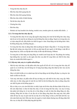 THUYẾT MINH KỸ THUẬT 6
- Trung tâm báo cháy địa chỉ
- Đầu báo cháy khói quang địa chỉ
- Đầu báo cháy khói quang thường
- Đầu báo cháy nhiệt cố định thường
- Nút ấn báo cháy địa chỉ
- Chuông báo cháy
- Đèn báo cháy
- Module các loại (module cho chuông, module zone, module giám sát, module điều khiển…)
2.2.1.Tủ trung tâm báo cháy địa chỉ.
- Tủ trung tâm báo cháy là nơi cung cấp nguồn năng lượng cho toàn bộ hệ thống báo cháy cũng
như là nơi xử lý toàn bộ các thông tin của hệ thống báo cháy tự động. Ngoài ra tủ trung tâm còn
có chức năng kết nối, điều khiển các thiết bị ngọai vi như: Hoạt động của hệ thống thoát khói,
hệ thống thang máy, hệ thống tăng áp …
- Tủ trung tâm báo cháy tự động được đặt tại phòng kỹ thuật ở tầng hầm 3. Tủ trung tâm được
lắp đặt trên tường của công trình với độ cao phù hợp để mọi người có thể đứng ở mặt đất sử
dụng thuận lợi, chiều cao lắp đặt tính từ đáy tủ đến mặt đất khoảng 1500mm.
- Tủ trung tâm có khả năng mở rộng bằng các modul (card loop) địa chỉ. Dự phòng cho trường
hợp những khu vực dịch vụ cần ngăn chia khu vực phải bổ xung thêm các thiết bị báo cháy
hoặc các modul điều khiển ngoại vi.
2.2.2.Bộ máy tính, máy in và phần mềm đồ họa
- Một bộ máy tính được cài đặt phần mềm bản quyền để kết nối với tủ trung tâm báo cháy để
quản lý cơ sở dữ liệu, lưu trữ thong tin về trạng hoạt động cũng như nhật ký làm việc của hệ
thống báo cháy.
- Máy in là thiết bị đầu ra in ra danh mục lịch sử hoạt động của hệ thống để phục vụ công tác vận
hành và điều tra nếu cần.
- Trên máy tính được cài phần mềm đồ họa do hãng sản xuất thiết bị báo cháy cung cấp. Phần
mềm này có chức năng quản lý toàn bộ các thiết bị trên hệ thống báo cháy tự động cũng như
các thiết bị giám sát hệ thống ngoại vi.
- Khi có cháy xả ra, các cảm biến khói và nhiệt, hoặc nút ấn báo cháy đã được đánh số địa chỉ cụ
thể cảm nhận được và đưa tín hiệu báo cháy về cho tủ trung tâm báo cháy. Lúc này tủ trung
tâm phân tích thông tin về các địa chỉ có báo động và xuất tín hiệu báo động bằng còi, đèn,
chuông. Đồng thời tín hiệu về các địa chỉ có báo động cũng được đưa sang máy tính, phần
mềm đồ họa lúc này sẽ quét toán bộ các địa chỉ có báo động và đưa cụ thể hình ảnh khu vực
trên màn hình máy tính. Điều này làm cho người có trách nhiệm thường trực dễ dàng nhận biết
khu vực có cháy để có biện pháp ứng phò kịp thời.
 