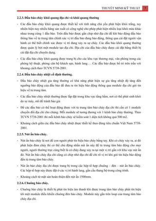 THUYẾT MINH KỸ THUẬT 7
2.2.3.Đầu báo cháy khói quang địa chỉ và khói quang thường
- Các đầu báo cháy khói quang được thiết kế với tính năng chủ yếu phát hiện khói trắng, tuy
nhiên hiện nay nhiều hãng sản xuất có công nghệ cho phép phát hiện nhiều loại khói màu khác
nhau trong cùng 1 đầu báo. Trên đầu báo được gắn chip nhớ địa chỉ để khi báo động đầu báo
thông báo về tủ trung tâm chính xác vị trí đầu báo đang báo động, thông qua cài đặt người vận
hành có thể biết chính xác được vị trí đang xảy ra sự cháy. Các đầu báo khói quang thường
được quản lý bởi một module tạo địa chỉ. Địa chỉ của đầu báo cháy được cài đặt bằng thiết bị
cài đặt địa chỉ chuyên dụng.
- Các đầu báo cháy khói quang được trang bị cho các khu vực thương mại, văn phòng trong các
phòng kỹ thuật, phòng căn hộ khách sạn, hành lang…. Các đầu báo được bố trí trên trần với
khoảng cách theo TCVN 5738-2001.
2.2.4.Đầu báo cháy nhiệt cố định thường.
- Đầu báo cháy nhiệt gia tăng thường có khả năng phát hiện sự gia tăng nhiệt độ tăng đến
ngưỡng báo động của đầu báo để đưa ra tín hiệu báo động thông qua module địa chỉ gửi tín
hiệu về tủ trung tâm.
- Các đầu báo cháy nhiệt thường được lắp đặt trong khu vực tầng hầm, nơi có thể phát sinh khói
do xe máy, otô để tránh báo giả
- Để các đầu báo có thể hoạt động được với tủ trung tâm báo cháy địa chỉ thì cần có 1 module
chuyển đổi địa chỉ cho chúng. Mỗi module sẽ tương đương với 1 kênh báo cháy thường. Theo
TCVN 5738-2001 thì mỗi kênh báo cháy sẽ kiểm soát 1 diện tích không quá 500 m2.
- Khoảng cách giữa các đầu báo cháy nhiệt được thiết kế theo đúng tiêu chuẩn Việt Nam 5738-
2001.
2.2.5.Nút ấn báo cháy.
- Nút ấn báo cháy là nơi để con người phát tín hiệu báo cháy bằng tay. Khi có cháy xảy ra, ai đó
phát hiện đám cháy thì có thể chủ động nhấn nút ấn này để tủ trung tâm báo động cho mọi
người, người thường trực cùng biết là có cháy đang xảy ra tại một vị trí gần với khu vực nút ấn
đó. Nút ấn báo cháy địa chỉ cũng có chip nhớ địa chỉ để chỉ rõ vị trí khi gửi tín hiệu báo động
đến tủ trung tâm báo cháy.
- Nút ấn báo cháy địa chỉ được trang bị trong các hộp tổ hợp chuông – đèn – nút ấn báo cháy.
Các hộp tổ hợp này được đặt ở các vị trí hành lang, gần cầu thang bộ trong công trình.
- Khoảng cách từ mặt sàn hoàn thiện đến nút ấn 1500mm.
2.2.6.Chuông báo cháy.
- Chuông báo cháy là thiết bị phát tín hiệu âm thanh khi được trung tâm báo cháy phát tín hiệu
tới một module điều khiển chuông đèn báo cháy. Module này gắn trên loop của trung tâm báo
cháy địa chỉ.
 