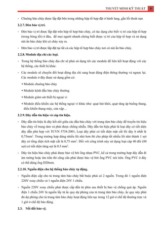 THUYẾT MINH KỸ THUẬT 8
- Chuông báo cháy được lắp đặt bên trong những hộp tổ hợp đặt ở hành lang, gần lối thoát nạn
2.2.7.Đèn báo vị trí.
- Đèn báo vị trí được lắp đặt trên hộp tổ hợp báo cháy, có tác dụng cho biết vị trí của hộp tổ hợp
(trong bóng tối) ở đâu, để mọi người nhanh chóng biết được vị trí của hộp tổ hợp và sử dụng
nút ấn báo cháy khi có cháy xảy ra.
- Đèn báo vị trí được lắp đặt tại tất cả các hộp tổ hợp báo cháy nơi có nút ấn báo cháy.
2.2.8.Module địa chỉ các loại.
- Trong hệ thống báo cháy địa chỉ sẽ phải sử dụng tới các module để liên kết hoạt động với các
hệ thống, các thiết bị khác.
- Các module sẽ chuyển đổi hoạt động địa chỉ sang hoạt động điện thông thường và ngược lại.
Các module ở đây được sử dụng gồm có:
+ Module chuông báo cháy
+ Module kênh đầu báo cháy thường
+ Module giám sát thiết bị ngoại vi
+ Module điều khiển các hệ thống ngoại vi khác như: quạt hút khói, quạt tăng áp buồng thang,
điều khiển thang máy, cửa xập…
2.2.9.Dây dẫn tín hiệu và cáp tín hiệu.
- Dây dẫn tín hiệu là dây kết nối giữa các đầu báo cháy với trung tâm báo cháy để truyền tín hiệu
báo cháy về trung tâm và phải được chống nhiễu. Dây dẫn tín hiệu phải là loại dây có tiết diện
dây dẫn phù hợp với TCVN 5738-2001, Loại dây phải có tiết diện mặt cắt lõi dây ít nhất là
0,75mm2
. Trong trường hợp dùng nhiều lõi nhỏ hơn thì cho phép tết nhiều lõi nhỏ thành 1 sợi
dây có tổng diện tích mặt cắt là 0,75 mm2
. Đối với công trình này sử dụng loại cáp 40 đôi (80
sợi) có tiết diện từng sợi là 0.5 mm2
.
- Dây tín hiệu báo cháy phải được bảo vệ bởi ống nhựa PVC, kể cả trong trường hợp dây dẫn đi
âm tường hoặc âm trần thì cũng cần phải được bảo vệ bởi ống PVC nói trên. Ống PVC ở đây
có thể dùng ống D20mm.
2.2.10. Nguồn điện cho hệ thống báo cháy tự động.
- Nguồn điện cấp cho tủ trung tâm báo cháy bắt buộc phải có 2 nguồn. Trong đó 1 nguồn điện
220V xoay chiều và 1 nguồn điện 24V 1 chiều.
- Nguồn 220V xoay chiều phải được cấp đến từ phía sau thiết bị bảo vệ chống quá áp. Nguồn
điện 1 chiều 24V là nguồn lấy từ ắc quy dự phòng của tủ trung tâm báo cháy, ắc quy này phải
đủ dự phòng cho tủ trung tâm báo cháy hoạt động liên tục trong 12 giờ ở chế độ thường trực và
1 giờ ở chế độ báo động.
2.3. Nối đất bảo vệ.
 