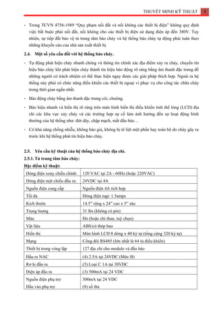 THUYẾT MINH KỸ THUẬT 9
- Trong TCVN 4756-1989 “Quy phạm nối đất và nối không các thiết bị điện” không quy định
việc bắt buộc phải nối đất, nối không cho các thiết bị điện sử dụng điện áp đến 380V. Tuy
nhiên, sự tiếp đất bảo vệ tủ trung tâm báo cháy và hệ thống báo cháy tự động phải tuân theo
những khuyến cáo của nhà sản xuất thiết bị.
2.4. Một số yêu cầu đối với hệ thống báo cháy.
- Tự động phát hiện cháy nhanh chóng và thông tin chính xác địa điểm xảy ra cháy, chuyển tín
hiệu báo cháy khi phát hiện cháy thành tín hiệu báo động rõ ràng bằng âm thanh đặc trưng để
những người có trách nhiệm có thể thực hiện ngay được các giải pháp thích hợp. Ngoài ra hệ
thống này phải có chức năng điều khiển các thiết bị ngoại vi phục vụ cho công tác chữa cháy
trong thời gian ngắn nhất.
- Báo động cháy bằng âm thanh đặc trưng còi, chuông.
- Báo hiệu nhanh và hiển thị rõ ràng trên màn hình hiển thị điều khiển tinh thể lỏng (LCD) địa
chỉ các khu vực xảy cháy và các trường hợp sự cố làm ảnh hưởng đến sự hoạt động bình
thường của hệ thống như: đứt dây, chập mạch, mất đầu báo…
- Có khả năng chống nhiễu, không báo giả, không bị tê liệt một phần hay toàn bộ do cháy gây ra
trước khi hệ thống phát tín hiệu báo cháy.
2.5. Yêu cầu kỹ thuật của hệ thống báo cháy địa chỉ.
2.5.1.Tủ trung tâm báo cháy:
Đặc điểm kỹ thuật:
Dòng điện xoay chiều chính: 120 VAC tại 2A - 60Hz (hoặc 220VAC)
Dòng điện một chiều đầu ra: 24VDC tại 4A
Nguồn điện cung cấp Nguồn điện 4A tích hợp
Tối đa Dòng điện nạp: 1.5amps
Kích thước 14.5” rộng x 24” cao x 5” sâu
Trọng lượng 31 lbs (không có pin)
Màu Đỏ (hoặc chì than, tuỳ chọn)
Vật liệu ABS/có thép bao
Hiển thị Màn hình LCD 8 dòng x 40 ký tự (tổng cộng 320 ký tự)
Mạng Cổng đôi RS485 (lớn nhất là 64 tủ điều khiển)
Thiết bị trong vòng lặp 127 địa chỉ cho module và đầu báo
Đầu ra NAC (4) 2.5A tại 24VDC (Mức B)
Rơ le đầu ra (5) Loại C 1A tại 30VDC
Điện áp đầu ra (3) 500mA tại 24 VDC
Nguồn điện phụ trợ
Đầu vào phụ trợ
500mA tại 24 VDC
(8) số thả
 