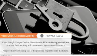 THE MOBILE ECOSYSTEM

PRIVACY ISSUES

Even though Unique Device Identifiers or PII’s are being phased out
on some devices, they still cause security concerns for users.
Proposed privacy bills point to heightened regulations in the future.
29

Monday, October 28, 2013

 
