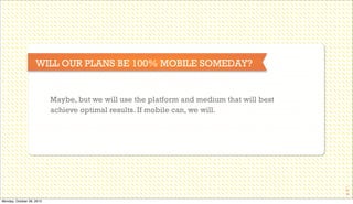 WILL OUR PLANS BE 100% MOBILE SOMEDAY?

Maybe, but we will use the platform and medium that will best
achieve optimal results. If mobile can, we will.

38

Monday, October 28, 2013

 
