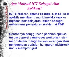 Apa Maksud ICT Sebagai Alat
        Aplikasi?
ICT dikatakan diguna sebagai alat aplikasi
apabila membantu murid melaksanakan
tugasan pembelajaran, bukan sebagai
mekanisma penyaluran maklumat P&P
 
 
Contohnya penggunaan perisian aplikasi
umum seperti pemproses perkataan oleh
murid dalam menghasilkan karangan atau
penggunaan perisian hamparan elektronik
untuk memplot graf.
 