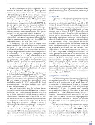 313 
Rev Bras Ginecol Obstet. 2009;31(6):311-9 
Aloimunização 
A perda da expressão antigênica da proteína D nas hemácias de indivíduos Rh negativos é gerada por três mecanismos principais. Nos caucasianos, o mecanismo é a deleção total do gene RHD. Em dois terços das pessoas de raça negra ocorre o chamado pseudogene, que é a inserção de 37 pares de base no lócus RHD, o qual leva a não codificação da proteína D (stop condon) e outros 15% destes indivíduos carregam um gene híbrido RHD-CE-D, que não expressa o antígeno D e produz um antígeno C alterado. Em asiáticos, 10 a 30% dos fenótipos Rh negativos são DEL, que expressam fracamente o antígeno D, e assim são erroneamente enquadrados como Rh negativos nos testes convencionais para tipagem sanguínea17. 
Dentre os indivíduos que expressam o antígeno D, existem ainda variações no fenótipo dependentes de alterações de sua estrutura molecular, estes alelos RHD são classificados como D parcial, D fraco e DEL17. 
A importância clínica das variações para pacientes obstétricas está no fato de que aquelas pacientes D fraco, dos subtipos 1, 2 e 3, que compreende 90% desta ocorrência, não produzem anti-D e, assim, podem receber transfusão de sangue Rh positivo e não necessitam receber profilaxia da aloimunização RhD na gestação. Já em pessoas com os subtipos D fraco 6, 7, 11 e 15, há relatos de DHPN fatal secundária à aloimunização RhD7. Já os indivíduos que apresentam D parcial, embora frequentemente sejam rotulados como Rh positivos nos testes convencionais, podem ser aloimunizados por transfusões de sangue Rh positivo ou na gestação de fetos Rh positivos, devendo receber profilaxia com imunoglobulina anti-D sempre que esta condição for detectada17. 
Entre nós, o antígeno Rh (D) está presente em torno de 85% dos indivíduos da raça branca, em 90 a 95% dos negros e praticamente em 100% dos amarelos e índios18,19. A frequência de nascimentos com incompatibilidade Rh (D) entre mães e recém-nascidos constatada em nossa população urbana foi de 7%18. O antígeno Rh (D) já está bem desenvolvido e expresso nas hemácias fetais a partir da sexta semana de gestação13. 
Somente uma pequena parte das mulheres Rh negativas que tem recém-nascidos Rh positivos, tornam-se imunizadas e tem crianças afetadas pela DHPN, sugerindo que há fatores protegendo a grande maioria das mães da aloimunização. Entre estes, está o fato de que, por motivo ainda não esclarecido, até um terço dos indivíduos são incapazes de produzirem anticorpos anti-D, mesmo depois de repetidos estímulos13. Também se assinala o acentuado grau de proteção conferido pela incompatibilidade ABO entre mãe suscetível e recém-nascido, o que reduziria o risco de sensibilização de 16 para 2% nesta eventualidade20. O provável mecanismo envolvido seria a rápida destruição das hemácias fetais incompatíveis pelos anticorpos maternos anti-A e/ou anti-B, o que originaria a proposta de utilização de plasma contendo elevados títulos de imunoglobulina na prevenção da sensibilização materna. 
Diagnóstico 
A pesquisa de anticorpos irregulares através do teste de Coombs indireto deve ser realizada para todas as gestantes, na primeira visita pré-natal, e repetido na 28a semana de gestação12, embora haja evidência que anticorpos detectados apenas no terceiro trimestre não causem DHPN21. Se um anticorpo é identificado e ele está associado ao desenvolvimento de DHPN (Quadro 1), então uma titulação deveria ser obtida bem como o genótipo do sangue paterno para o respectivo antígeno. Se o sangue paterno for negativo para o antígeno em questão o feto não será afetado, não sendo necessários testes adicionais se a paternidade é certa22. Caso o sangue paterno seja positivo e heterozigoto para o antígeno em questão, ou ainda, não seja conhecido, podemos utilizar a determinação direta da genotipagem fetal por reação em cadeia da polimerase (PCR)23 em amostra de líquido amniótico, vilo corial, sangue fetal obtido por cordocentese24 ou, ainda, preferencialmente por técnica não invasiva, em amostra de sangue periférico materno com uma acurácia superior a 94,8%25. Caso o sangue paterno seja positivo e homozigoto ou a genotipagem do feto mostre que ele carrega o antígeno para o qual a gestante é sensibilizada, esta deve ser encaminhada para um serviço pré-natal especializado para acompanhamento. Em gestantes que mantenham títulos do anticorpo até 1:8 ou 4 UI/mL, o feto é considerado como de risco mínimo de acometimento antenatal grave pela DHPN26. 
Seguimento e terapêutica 
Até há menos de uma década, o acompanhamento de gestantes aloimunizadas com risco para DHPN consistia na realização de amniocentese seriada a cada duas a três semanas, para determinação de desvios na densidade óptica do líquido amniótico a 450 nm, até que atingisse o percentil 8027 da zona 2 da curva de Liley28, para idades gestacionais maiores que 28 semanas ou a curva de Queenan et al.29, para idades gestacionais acima de 14 semanas. Quando este patamar era alcançado, era realizada a funiculocentese, tendo na mão sangue preparado para uma imediata transfusão se o hematócrito fetal fosse menor que 30% ou seu nível de hemoglobina menor que 10 g/dL30. 
Esta prática vem mudando rapidamente com o emprego da doplervelocimetria na avaliação do pico de velocidade sistólica na artéria cerebral média (PVS-ACM) fetal. O estudo de Mari et al.31 demonstrou que valores maiores que 1,5 múltiplos da mediana no PVS-ACM, para uma determinada idade gestacional, denunciavam todos os  
