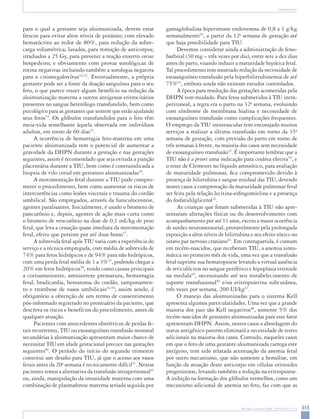 Rev Bras Ginecol Obstet. 2009;31(6):311-9 315 
Aloimunização 
para o qual a gestante seja aloimunizada, devem estar frescos para evitar altos níveis de potássio; com elevado hematócrito ao redor de 80%, para redução da sobrecarga volumétrica; lavados, para remoção de anticorpos; irradiados a 25 Gy, para prevenir a reação enxerto versus hospedeiro; e obviamente com provas sorológicas de rotina negativas incluindo também a sorologia negativa para o citomegalovírus16,22. Eventualmente, a própria gestante pode ser a fonte da doação sanguínea para o seu feto, o que parece trazer algum benefício na redução da aloimunização materna a outros antígenos eritrocitários presentes no sangue heterólogo transfundido, bem como psicológico para as gestantes que sentem que estão ajudando seus fetos54. Os glóbulos transfundidos para o feto têm meia-vida semelhante àquela observada em indivíduos adultos, em torno de 60 dias55. 
A ocorrência de hemorragia feto-materna em uma paciente aloimunizada tem o potencial de aumentar a gravidade da DHPN durante a gestação e nas gestações seguintes, assim é recomendado que seja evitada a punção placentária durante a TIU, bem como é contraindicada a biopsia de vilo corial em gestantes aloimunizadas56. 
A movimentação fetal durante a TIU pode comprometer o procedimento, bem como aumentar os riscos de intercorrências como lesões viscerais e trauma do cordão umbilical. São empregados, através da funiculocentese, agentes paralisantes. Inicialmente, é usado o brometo de pancurônio e, depois, agentes de ação mais curta como o brometo de vencurônio na dose de 0,1 mL/kg de peso fetal, que leva a cessação quase imediata da movimentação fetal, efeito que persiste por até duas horas57. 
A sobrevida fetal após TIU varia com a experiência do serviço e a técnica empregada, com média de sobrevida de 74% para fetos hidrópicos e de 94% para não hidrópicos, com uma perda fetal média de 1 a 3%22, podendo chegar a 20% em fetos hidrópicos58, tendo como causas principais a corioamnionite, amniorrexe prematura, hemorragia fetal, bradicardia, hematoma do cordão, tamponamento e trombose de vasos umbilicais42,59; assim sendo, é obrigatório a obtenção de um termo de consentimento pós-informado registrado no prontuário da paciente, que descreva os riscos e benefícios do procedimento, antes de qualquer atuação. 
Pacientes com antecedentes obstétricos de perdas fetais recorrentes, TIU ou exosanguíneo transfusão neonatal secundárias à aloimunização apresentam maior chance de necessitar TIU em idade gestacional precoce nas gestações seguintes60. O período do início do segundo trimestre constitui um desafio para TIU, já que o acesso aos vasos fetais antes da 20a semana é tecnicamente difícil61. Nestas pacientes temos a alternativa da transfusão intraperitoneal61 ou, ainda, manipulação da imunidade materna com uma combinação de plasmaferese materna seriada seguida por gamaglobulina hiperimune endovenosa de 0,8 a 1 g/kg semanalmente62, a partir da 12a semana de gestação até que haja possibilidade para TIU. 
Devemos considerar ainda a administração de fenobarbital (30 mg – três vezes por dia), entre sete a dez dias antes do parto, visando induzir a maturidade hepática fetal. Tal procedimento tem mostrado redução da necessidade de exosanguíneo transfusão pela hiperbilirrubinemia de até 75%63, embora ainda não existam estudos controlados. 
A época para resolução das gestações acometidas pela DHPN tem mudado. Para fetos submetidos à TIU intraperitoneal, a regra era o parto na 32a semana, evoluindo com síndrome de membrana hialina e necessidade de exosanguíneo transfusão como complicações frequentes. O emprego da TIU intravascular tem encorajado muitos serviços a realizar a última transfusão em torno da 35a semana de gestação, com previsão do parto em torno de três semanas à frente, na maioria dos casos sem necessidade de exosanguíneo transfusão22. É importante lembrar que a TIU não é a priori uma indicação para cesárea eletiva59, e o teste de Clements no líquido amniótico, para avaliação de maturidade pulmonar, fica comprometido devido à presença de bilirrubina e sangue residual das TIU, devendo nestes casos a comprovação da maturidade pulmonar fetal ser feita pela relação lecitina-esfingomielina e a presença do fosfatidilglicerol22. 
As crianças que foram submetidas à TIU não apresentaram alterações físicas ou do desenvolvimento com acompanhamento por até 11 anos, exceto a maior ocorrência de surdez neurossensorial, provavelmente pela prolongada exposição a altos níveis de bilirrubina e seu efeito tóxico no oitavo par nervoso craniano64. Em contrapartida, é comum em recém-nascidos, que receberam TIU, a anemia sintomática no primeiro mês de vida, uma vez que a transfusão fetal suprime sua hematopoiese levando a virtual ausência de reticulócitos no sangue periférico e hipoplasia eritroide na medula65, necessitando até seu restabelecimento de suporte transfusional66 e/ou eritropoietina subcutânea, três vezes por semana, 200 UI/kg67. 
O manejo das aloimunizadas para o sistema Kell apresenta algumas particularidades. Uma vez que a grande maioria dos pais são Kell negativos68, somente 5% dos recém-nascidos de gestantes aloimunizadas para este fator apresentam DHPN. Assim, nestes casos a abordagem do status antigênico paterno eliminará a necessidade de testes adicionais na maioria dos casos. Contudo, naqueles casos em que o feto de uma gestante aloimunizada carrega este antígeno, tem sido relatada acentuação da anemia fetal por outro mecanismo, que não somente a hemólise, em função da atuação deste anticorpo em células eritroides progenitoras, levando também a redução na eritropoiese. A inibição na formação dos glóbulos vermelhos, como um mecanismo adicional de anemia no feto, faz com que as  