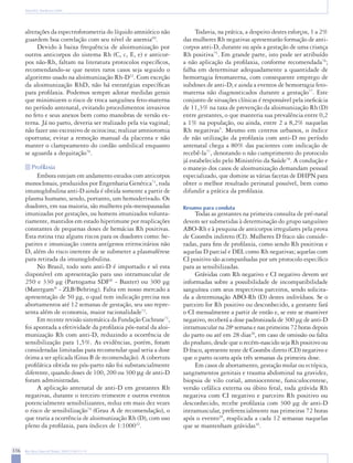 316 Rev Bras Ginecol Obstet. 2009;31(6):311-9 
Baiochi E, Nardozza LMM 
alterações da espectrofotometria do líquido amniótico não guardem boa correlação com seu nível de anemia69. 
Devido à baixa frequência de aloimunização por outros anticorpos do sistema Rh (C, c, E, e) e anticorpos não-Rh, faltam na literatura protocolos específicos, recomendando-se que nestes raros casos seja seguido o algoritmo usado na aloimunização Rh-D22. Com exceção da aloimunização RhD, não há estratégias específicas para profilaxia. Podemos sempre adotar medidas gerais que minimizem o risco de troca sanguínea feto-materna no período antenatal, evitando procedimentos invasivos no feto e seus anexos bem como manobras de versão externa. Já no parto, deveria ser realizado pela via vaginal; não fazer uso excessivo de ocitocina; realizar amniotomia oportuna; evitar a remoção manual da placenta e não manter o clampeamento do cordão umbilical enquanto se aguarda a dequitação70. 
Profilaxia 
Embora estejam em andamento estudos com anticorpos monoclonais, produzidos por Engenharia Genética71, toda imunoglobulina anti-D ainda é obtida somente a partir de plasma humano, sendo, portanto, um hemoderivado. Os doadores, em sua maioria, são mulheres pós-menopausadas imunizadas por gestações, ou homens imunizados voluntariamente, mantidos em estado hiperimune por reaplicações constantes de pequenas doses de hemácias Rh positivas. Esta rotina traz alguns riscos para os doadores como: hepatites e imunização contra antígenos eritrocitários não D, além do risco inerente de se submeter a plasmaférese para retirada da imunoglobulina. 
No Brasil, todo soro anti-D é importado e só esta disponível em apresentação para uso intramuscular de 250 e 330 μg (Partogama SDF® - Baxter) ou 300 μg (Matergam® - ZLB/Behring). Falta em nosso mercado a apresentação de 50 μg, o qual tem indicação precisa nos abortamentos até 12 semanas de gestação, seu uso representa além de economia, maior racionalidade72. 
Em recente revisão sistemática da Fundação Cochrane73, foi apontada a efetividade da profilaxia pós-natal da aloimunização Rh com anti-D, reduzindo a ocorrência de sensibilização para 1,5%. As evidências, porém, foram consideradas limitadas para recomendar qual seria a dose ótima a ser aplicada (Grau B de recomendação). A cobertura profilática obtida no pós-parto não foi substancialmente diferente, quando doses de 100, 200 ou 300 μg de anti-D foram administradas. 
A aplicação antenatal de anti-D em gestantes Rh negativas, durante o terceiro trimestre e outros eventos potencialmente sensibilizantes, reduz em mais dez vezes o risco de sensibilização74 (Grau A de recomendação), o que traria a ocorrência de aloimunização Rh (D), com uso pleno da profilaxia, para índices de 1:100022. 
Todavia, na prática, a despeito destes esforços, 1 a 2% das mulheres Rh negativas apresentarão formação de anticorpos anti-D, durante ou após a gestação de uma criança Rh positiva75. Em grande parte, isto pode ser atribuído a não aplicação da profilaxia, conforme recomendada76; falha em determinar adequadamente a quantidade de hemorragia fetomaterna, com consequente emprego de subdoses de anti-D; e ainda a eventos de hemorragia feto- materna não diagnosticados durante a gestação77. Este conjunto de situações clínicas é responsável pela ineficácia de 11,3% na taxa de prevenção da aloimunização Rh (D) entre gestantes, o que manteria sua prevalência entre 0,2 a 1% na população, ou ainda, entre 2 a 8,2% naquelas Rh negativas5. Mesmo em centros urbanos, o índice de não utilização da profilaxia com anti-D no período antenatal chega a 80% das pacientes com indicação de recebê-la77, denotando o não cumprimento do protocolo já estabelecido pelo Ministério da Saúde78. A condução e o manejo dos casos de aloimunização demandam pessoal especializado, que domine as várias facetas de DHPN para obter o melhor resultado perinatal possível, bem como difundir a prática da profilaxia. 
Resumo para conduta 
Todas as gestantes na primeira consulta de pré-natal devem ser submetidas à determinação do grupo sanguíneo ABO-Rh e à pesquisa de anticorpos irregulares pela prova de Coombs indireto (CI). Mulheres D fraco são consideradas, para fins de profilaxia, como sendo Rh positivas e aquelas D parcial e DEL como Rh negativas; aquelas com CI positivo são acompanhadas por um protocolo específico para as sensibilizadas. 
Grávidas com Rh negativo e CI negativo devem ser informadas sobre a possibilidade de incompatibilidade sanguínea com seus respectivos parceiros, sendo solicitada a determinação ABO-Rh (D) destes indivíduos. Se o parceiro for Rh positivo ou desconhecido, a gestante fará o CI mensalmente a partir de então e, se este se mantiver negativo, receberá a dose padronizada de 300 μg de anti-D intramuscular na 28a semana e nas primeiras 72 horas depois do parto ou até em 28 dias20, em caso de omissão ou falta do produto, desde que o recém-nascido seja Rh positivo ou D fraco, apresente teste de Coombs direto (CD) negativo e que o parto ocorra após três semanas da primeira dose. 
Em casos de abortamento, gestação molar ou ectópica, sangramentos genitais e trauma abdominal na gravidez, biopsia de vilo corial, amniocentese, funiculocentese, versão cefálica externa ou óbito fetal, toda grávida Rh negativa com CI negativo e parceiro Rh positivo ou desconhecido, recebe profilaxia com 300 μg de anti-D intramuscular, preferencialmente nas primeiras 72 horas após o evento20, reaplicada a cada 12 semanas naquelas que se mantenham grávidas16.  