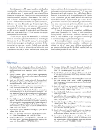 Rev Bras Ginecol Obstet. 2009;31(6):311-9 317 
Aloimunização 
Em não gestantes, Rh negativas, não sensibilizadas, transfundidas inadvertidamente com sangue Rh positivo, administra-se 12 μg de anti-D para cada mililitro de sangue incompatível. Quando se necessita o emprego de mais que cinco ampolas, a dose deve ser fracionada a cada 24 horas16. Para transfusões incompatíveis acima de 900 mL, em homens ou mulheres com prole constituída, nada deve ser feito. Naquelas que desejem engravidar, entretanto, deverá ser feita inicialmente exosanguíneo transfusão de 1,5 volumes, com sangue ABO compatível, Rh negativo, seguida de aplicação de anti-D na dose suficiente para neutralizar 25% do volume de sangue incompatível transfundido7. 
A dose de 300 μg de anti-D mostrou-se eficaz em evitar a aloimunização com volumes de hemorragia fetomaterna de até 30 mL (10 μg/mL)78. A realização rotineira de testes para avaliação da ocorrência de hemorragia feto-materna excessiva é ainda uma questão em aberto. No Brasil, o Ministério da Saúde não tem qualquer normatização para a realização de testes para surpreender casos de hemorragias feto-materna excessivos, embora preconizado por alguns autores77,79. O teste mais largamente aplicado para este fim é o Kleihauer-Betke, baseado na resistência da hemoglobina fetal à eluição ácida, permitindo que seja corada, visibilizada e avaliada quantitativamente77. É preconizado que a coleta do sangue materno para avaliação da hemorragia feto-materno, seja feita precocemente, preferencialmente entre 30 e 120 minutos12 após o evento gerador da indicação da aplicação da profilaxia com anti-D. 
O risco de aloimunização na moléstia trofoblástica gestacional é desconhecido. Porém, na mola parcial isto seria possível80, indicando-se a profilaxia com anti-D em todos os casos de mola, já que o diagnóstico do subtipo é anatomopatológico, portanto retrospectivo. 
A imunização ativa com vacinas de vírus atenuados como o do sarampo, rubéola, caxumba e varíola deve ser adiada por até três meses após a última administração de imunoglobulina anti-D, devido à possibilidade de inativação e prejuízo de sua eficácia. 
1. Zipursky A, Pollock J, Neelands P, Chown B, Israels LG. The transplacental passage of foetal red blood-cells and the pathogenesis of Rh immunisation during pregnancy. Lancet. 1963;2(7306): 
489-93. 
2. Kaplan C, Forestier F, Daffos F, Tchernia G, Waters A. Management of fetal and neonatal alloimmune thrombocytopenia. Transfus Med Rev. 1996;10(3):233-40. 
3. Bux J, Jung KD, Kauth T, Mueller-Eckhardt C. Serological and clinical aspects of granulocyte antibodies leading to alloimmune neonatal neutropenia. Transfus Med. 1992;2(2):143-9. 
4. Nelson JL. Non-host cells in the pathogenesis of autoimmune disease: a new paradigm? Ann Rheum Dis. 1999;58(9):518-20. 
5. Cianciarullo MA, Ceccon MEJ, Vaz FAC. Prevalência de marcadores imuno-hematológicos em recém-nascidos ao nascimento e em suas respectivas mães e incidência de doença hemolítica numa maternidade de São Paulo. Rev Assoc Med Bras. 2003;49(1): 
45-53. 
6. Huchet J, Dallemagne S, Huchet C, Brossard Y, Larsen M, Parnet- Mathieu F. Ante-partum administration of preventive treatment of Rh-D immunization in rhesus-negative women. Parallel evaluation of transplacental passage of fetal blood cells. Results of a multicenter study carried out in the Paris region. J Gynecol Obstet Biol Reprod (Paris). 1987;16(1):101-11. 
7. Flegel WA. The genetics of the Rhesus blood group system. Blood Transfus. 2007;5(2):50-7. 
8. Moise KJ Jr. Non-anti-D antibodies in red-cell alloimmunization. Eur J Obstet Gynecol Reprod Biol. 2000;92(1):75-81. 
9. Nardozza LM, Camano L, Fernandes Moron A, Chinen PA, Lobo GA, Araújo Junior E. Anti-Diego alloimmunization: report of two cases. Arch Gynecol Obstet. 2007;275(6):495-7. 
Referências 
10. Nardozza LM, Lobo GR, Moron AF, Camano L, Araujo E Jr, Guimarães Filho HA. Anti-Lewis alloimmunization: report of seven cases. Clin Exp Obstet Gynecol. 2008;35(4):311-2. 
11. Daniels G, Poole J, de Silva M, Callaghan T, MacLennan S, Smith N. The clinical significance of blood group antibodies. Transfus Med. 2002;12(5):287-95. 
12. British Committee for Standards in Haematology Blood Transfusion Task Force, Gooch A, Parker J, Wray J, Qureshi H. Guideline for blood grouping and antibody testing in pregnancy. Transfus Med. 2007;17(4):252-62. 
13. Avent ND, Liu W, Scott ML, Jones JW, Voak D. Site directed mutagenesis of the human Rh D antigen: molecular basis of D epitopes. Vox Sang. 2000;78 Suppl 2:83-9. 
14. Avent ND, Reid ME. The Rh blood group system: a review. Blood. 2000;95(2):375-87. 
15. Hartwell EA. Use of Rh immune globulin: ASCP practice parameter. American Society of Clinical Pathologists. Am J Clin Pathol. 1998;110(3):281-92. 
16. Moise KJ Jr. Management of rhesus alloimmunization in pregnancy. Obstet Gynecol. 2002;100(3):600-11. 
17. Westhoff CM. The structure and function of the Rh antigen complex. Semin Hematol. 2007;44(1):42-50. 
18. Baiochi E, Camano L, Sass N, Colas OR. Freqüências dos grupos sanguíneos e incompatibilidades ABO e RhD em puérperas e seus recém-nascidos. Rev Assoc Med Bras. 2007;53(1):44-6. 
19. Moreira Júnior G, Bordin JO, Kuroda A, Kerbauy J. Red blood cell alloimmunization in sickle cell disease: the influence of racial and antigenic pattern differences between donors and recipients in Brazil. Am J Hematol. 1996;52(3):197-200.  