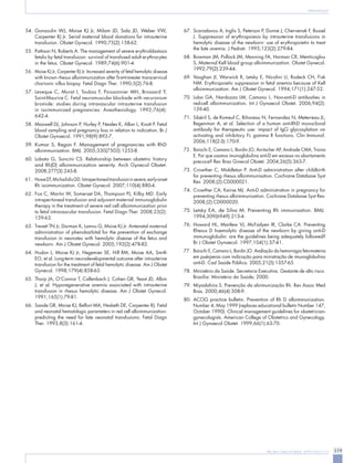 Rev Bras Ginecol Obstet. 2009;31(6):311-9 319 
Aloimunização 
54. Gonsoulin WJ, Moise KJ Jr, Milam JD, Sala JD, Weber VW, Carpenter RJ Jr. Serial maternal blood donations for intrauterine transfusion. Obstet Gynecol. 1990;75(2):158-62. 
55. Pattison N, Roberts A. The management of severe erythroblastosis fetalis by fetal transfusion: survival of transfused adult erythrocytes in the fetus. Obstet Gynecol. 1989;74(6):901-4. 
56. Moise KJ Jr, Carpenter RJ Jr. Increased severity of fetal hemolytic disease with known rhesus alloimmunization after first-trimester transcervical chorionic villus biopsy. Fetal Diagn Ther. 1990;5(2):76-8. 
57. Leveque C, Murat I, Toubas F, Poissonnier MH, Brossard Y, Saint-Maurice C. Fetal neuromuscular blockade with vecuronium bromide: studies during intravascular intrauterine transfusion in isoimmunized pregnancies. Anesthesiology. 1992;76(4): 
642-4. 
58. Maxwell DJ, Johnson P, Hurley P, Neales K, Allan L, Knott P. Fetal blood sampling and pregnancy loss in relation to indication. Br J Obstet Gynaecol. 1991;98(9):892-7. 
59. Kumar S, Regan F. Management of pregnancies with RhD alloimmunisation. BMJ. 2005;330(7502):1255-8. 
60. Lobato G, Soncini CS. Relationship between obstetric history and Rh(D) alloimmunization severity. Arch Gynecol Obstet. 2008;277(3):245-8. 
61. Howe DT, Michailidis GD. Intraperitoneal transfusion in severe, early-onset Rh isoimmunization. Obstet Gynecol. 2007;110(4):880-4. 
62. Fox C, Martin W, Somerset DA, Thompson PJ, Kilby MD. Early intraperitoneal transfusion and adjuvant maternal immunoglobulin therapy in the treatment of severe red cell alloimmunization prior to fetal intravascular transfusion. Fetal Diagn Ther. 2008;23(2): 
159-63. 
63. Trevett TN Jr, Dorman K, Lamvu G, Moise KJ Jr. Antenatal maternal administration of phenobarbital for the prevention of exchange transfusion in neonates with hemolytic disease of the fetus and newborn. Am J Obstet Gynecol. 2005;192(2):478-82. 
64. Hudon L, Moise KJ Jr, Hegemier SE, Hill RM, Moise AA, Smith EO, et al. Long-term neurodevelopmental outcome after intrauterine transfusion for the treatment of fetal hemolytic disease. Am J Obstet Gynecol. 1998;179(4):858-63. 
65. Thorp JA, O’Connor T, Callenbach J, Cohen GR, Yeast JD, Albin J, et al. Hyporegenerative anemia associated with intrauterine transfusion in rhesus hemolytic disease. Am J Obstet Gynecol. 1991;165(1):79-81. 
66. Saade GR, Moise KJ, Belfort MA, Hesketh DE, Carpenter RJ. Fetal and neonatal hematologic parameters in red cell alloimmunization: predicting the need for late neonatal transfusions. Fetal Diagn Ther. 1993;8(3):161-4. 
67. Scaradavou A, Inglis S, Peterson P, Dunne J, Chervenak F, Bussel J. Suppression of erythropoiesis by intrauterine transfusions in hemolytic disease of the newborn: use of erythropoietin to treat the late anemia. J Pediatr. 1993;123(2):279-84. 
68. Bowman JM, Pollock JM, Manning FA, Harman CR, Menticoglou S. Maternal Kell blood group alloimmunization. Obstet Gynecol. 1992;79(2):239-44. 
69. Vaughan JI, Warwick R, Letsky E, Nicolini U, Rodeck CH, Fisk NM. Erythropoietic suppression in fetal anemia because of Kell alloimmunization. Am J Obstet Gynecol. 1994;171(1):247-52. 
70. Lobo GA, Nardozza LM, Camano L. Non-anti-D antibodies in red-cell alloimmunization. Int J Gynaecol Obstet. 2006;94(2): 
139-40. 
71. Sibéril S, de Romeuf C, Bihoreau N, Fernandez N, Meterreau JL, Regenman A, et al. Selection of a human anti-RhD monoclonal antibody for therapeutic use: impact of IgG glycosylation on activating and inhibitory Fc gamma R functions. Clin Immunol. 2006;118(2-3):170-9. 
72. Baiochi E, Camano L, Bordin JO, Avritscher AP, Andrade CMA, Traina E. Por que usamos imunoglobulina anti-D em excesso no abortamento precoce? Rev Bras Ginecol Obstet. 2004;26(5):363-7. 
73. Crowther C, Middleton P. Anti-D administration after childbirth for preventing rhesus alloimmunisation. Cochrane Database Syst Rev. 2008;(2):CD000021. 
74. Crowther CA, Keirse MJ. Anti-D administration in pregnancy for preventing rhesus alloimmunisation. Cochrane Database Syst Rev. 2008;(2):CD000020. 
75. Letsky EA, de Silva M. Preventing Rh immunisation. BMJ. 1994;309(6949):213-4. 
76. Howard HL, Martlew VJ, McFadyen IR, Clarke CA. Preventing Rhesus D haemolytic disease of the newborn by giving anti-D immunoglobulin: are the guidelines being adequately followed? Br J Obstet Gynaecol. 1997;104(1):37-41. 
77. Baiochi E, Camano L, Bordin JO. Avaliação da hemorragia feto-materna em puérperas com indicação para ministração de imunoglobulina anti-D. Cad Saúde Pública. 2005;21(5):1357-65. 
78. Ministério da Saúde. Secretaria Executiva. Gestante de alto risco. Brasília: Ministério da Saúde; 2000. 
79. Miyadahira S. Prevenção da aloimunização Rh. Rev Assoc Med Bras. 2000;46(4):308-9. 
80. ACOG practice bulletin. Prevention of Rh D alloimmunization. Number 4, May 1999 (replaces educational bulletin Number 147, October 1990). Clinical management guidelines for obstetrician- gynecologists. American College of Obstetrics and Gynecology. Int J Gynaecol Obstet. 1999;66(1):63-70. 