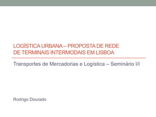 LOGÍSTICAURBANA– PROPOSTADE REDE
DE TERMINAIS INTERMODAIS EM LISBOA
Transportes de Mercadorias e Logística – Seminário I/III
Rodrigo Dourado
 