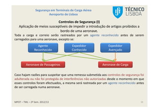 MPOT – TML – 2º Sem. 2012/13
Segurança em Terminais de Carga Aérea
Aeroporto de Lisboa
10
Controlos de Segurança (I)
Aplicação de meios susceptíveis de impedir a introdução de artigos proibidos a
bordo de uma aeronave.
Toda a carga e correio serão rastreados por um agente reconhecido antes de serem
carregados para uma aeronave, excepto se:
Agente
Reconhecido
Expedidor
Conhecido
Expedidor
Avençado
Aeronave de Passageiros Aeronave de Carga
Caso hajam razões para suspeitar que uma remessa submetida aos controlos de segurança foi
adulterada ou não foi protegida de interferências não autorizadas desde o momento em que
esses controlos foram efectuados, a mesma será rastreada por um agente reconhecido antes
de ser carregada numa aeronave.
 
