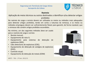 MPOT – TML – 2º Sem. 2012/13
Segurança em Terminais de Carga Aérea
Aeroporto de Lisboa
11
Rastreio
Aplicação de meios técnicos ou outros destinados a identificar e/ou detectar artigos
proibidos
No rastreio de carga e correio devem ser utilizados os meios ou métodos mais adequados
para detectar artigos proibidos, tendo em conta a natureza da remessa, e os meios ou
métodos empregues devem ser suficientemente fiáveis para garantir, de forma razoável, que
a remessa não contém artigos proibidos escondidos.
No mínimo, um dos seguintes métodos deve ser usado
para o rastreio de carga e correio:
• Revista manual;
• Equipamento de raios X;
• Equipamento para sistemas de detecção de
explosivos (SDE);
• Cães detectores de explosivos (CDE);
• Equipamento de detecção de vestígios de explosivos
(DVE);
• Controlo visual;
• Equipamento de detecção de metais (EDM)
 