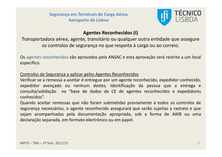 MPOT – TML – 2º Sem. 2012/13
Segurança em Terminais de Carga Aérea
Aeroporto de Lisboa
12
Agentes Reconhecidos (I)
Transportadora aérea, agente, transitário ou qualquer outra entidade que assegure
os controlos de segurança no que respeita à carga ou ao correio.
Os agentes reconhecidos são aprovados pela ANSAC e esta aprovação será restrita a um local
específico.
Controlos de Segurança a aplicar pelos Agentes Reconhecidos
Verificar se a remessa a aceitar é entregue por um agente reconhecido, expedidor conhecido,
expedidor avençado ou nenhum destes. Identificação da pessoa que a entrega e
consulta/validação na “base de dados da CE de agentes reconhecidos e expedidores
conhecidos”.
Quando aceitar remessas que não foram submetidas previamente a todos os controlos de
segurança necessários, o agente reconhecido assegurará que serão sujeitas a rastreio e que
sejam acompanhadas pela documentação apropriada, sob a forma de AWB ou uma
declaração separada, em formato electrónico ou em papel.
 