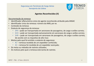 MPOT – TML – 2º Sem. 2012/13
Segurança em Terminais de Carga Aérea
Aeroporto de Lisboa
13
Agentes Reconhecidos (II)
Documentação da remessa
• Identificador alfanumérico único do agente reconhecido atribuído pela ANSAC
• Identificador único da remessa: número da AWB, por ex.
• Conteúdo da remessa
• Estatuto de segurança da remessa:
• SPX – pode ser transportada em aeronaves de passageiros, de carga e aviões-correio;
• SCO – pode ser transportada exclusivamente em aeronaves de carga e aviões-correio;
• SHR – pode ser transportada em aeronaves de passageiros, de carga e aviões-correio,
de acordo com os requisitos de alto risco
• Motivo pelo qual foi emitido o estatuto de segurança:
• KC – remessa recebida de um expedidor conhecido;
• AC – remessa foi recebida de um expedidor avençado;
• Os meios ou métodos de rastreio utilizados;
• Os motivos pelo qual a remessa está isenta de rastreio.
 