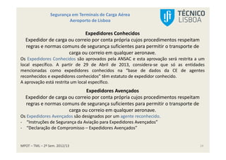 MPOT – TML – 2º Sem. 2012/13
Segurança em Terminais de Carga Aérea
Aeroporto de Lisboa
14
Expedidores Conhecidos
Expedidor de carga ou correio por conta própria cujos procedimentos respeitam
regras e normas comuns de segurança suficientes para permitir o transporte de
carga ou correio em qualquer aeronave.
Os Expedidores Conhecidos são aprovados pela ANSAC e esta aprovação será restrita a um
local específico. A partir de 29 de Abril de 2013, considera-se que só as entidades
mencionadas como expedidores conhecidos na “base de dados da CE de agentes
reconhecidos e expedidores conhecidos” têm estatuto de expedidor conhecido.
A aprovação está restrita um local específico.
Expedidores Avençados
Expedidor de carga ou correio por conta própria cujos procedimentos respeitam
regras e normas comuns de segurança suficientes para permitir o transporte de
carga ou correio em qualquer aeronave.
Os Expedidores Avençados são designados por um agente reconhecido.
- “Instruções de Segurança da Aviação para Expedidores Avençados”
- “Declaração de Compromisso – Expedidores Avençados”
 