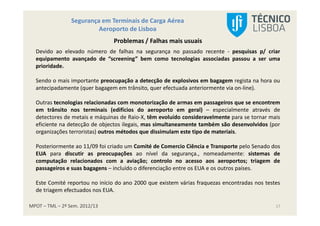 MPOT – TML – 2º Sem. 2012/13
Segurança em Terminais de Carga Aérea
Aeroporto de Lisboa
17
Problemas / Falhas mais usuais
Devido ao elevado número de falhas na segurança no passado recente - pesquisas p/ criar
equipamento avançado de “screening” bem como tecnologias associadas passou a ser uma
prioridade.
Sendo o mais importante preocupação a detecção de explosivos em bagagem regista na hora ou
antecipadamente (quer bagagem em trânsito, quer efectuada anteriormente via on-line).
Outras tecnologias relacionadas com monotorização de armas em passageiros que se encontrem
em trânsito nos terminais (edifícios do aeroporto em geral) – especialmente através de
detectores de metais e máquinas de Raio-X, têm evoluído consideravelmente para se tornar mais
eficiente na detecção de objectos ilegais, mas simultaneamente também são desenvolvidos (por
organizações terroristas) outros métodos que dissimulam este tipo de materiais.
Posteriormente ao 11/09 foi criado um Comité de Comercio Ciência e Transporte pelo Senado dos
EUA para discutir as preocupações ao nível da segurança., nomeadamente: sistemas de
computação relacionados com a aviação; controlo no acesso aos aeroportos; triagem de
passageiros e suas bagagens – incluído o diferenciação entre os EUA e os outros países.
Este Comité reportou no início do ano 2000 que existem várias fraquezas encontradas nos testes
de triagem efectuados nos EUA.
 