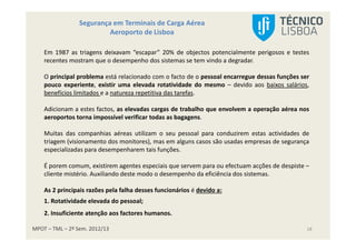 MPOT – TML – 2º Sem. 2012/13
Segurança em Terminais de Carga Aérea
Aeroporto de Lisboa
18
Em 1987 as triagens deixavam “escapar” 20% de objectos potencialmente perigosos e testes
recentes mostram que o desempenho dos sistemas se tem vindo a degradar.
O principal problema está relacionado com o facto de o pessoal encarregue dessas funções ser
pouco experiente, existir uma elevada rotatividade do mesmo – devido aos baixos salários,
benefícios limitados e a natureza repetitiva das tarefas.
Adicionam a estes factos, as elevadas cargas de trabalho que envolvem a operação aérea nos
aeroportos torna impossível verificar todas as bagagens.
Muitas das companhias aéreas utilizam o seu pessoal para conduzirem estas actividades de
triagem (visionamento dos monitores), mas em alguns casos são usadas empresas de segurança
especializadas para desempenharem tais funções.
É porem comum, existirem agentes especiais que servem para ou efectuam acções de despiste –
cliente mistério. Auxiliando deste modo o desempenho da eficiência dos sistemas.
As 2 principais razões pela falha desses funcionários é devido a:
1. Rotatividade elevada do pessoal;
2. Insuficiente atenção aos factores humanos.
 