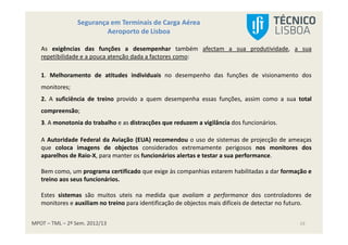 MPOT – TML – 2º Sem. 2012/13
Segurança em Terminais de Carga Aérea
Aeroporto de Lisboa
19
As exigências das funções a desempenhar também afectam a sua produtividade, a sua
repetibilidade e a pouca atenção dada a factores como:
1. Melhoramento de atitudes individuais no desempenho das funções de visionamento dos
monitores;
2. A suficiência de treino provido a quem desempenha essas funções, assim como a sua total
compreensão;
3. A monotonia do trabalho e as distracções que reduzem a vigilância dos funcionários.
A Autoridade Federal da Aviação (EUA) recomendou o uso de sistemas de projecção de ameaças
que coloca imagens de objectos considerados extremamente perigosos nos monitores dos
aparelhos de Raio-X, para manter os funcionários alertas e testar a sua performance.
Bem como, um programa certificado que exige às companhias estarem habilitadas a dar formação e
treino aos seus funcionários.
Estes sistemas são muitos uteis na medida que avaliam a performance dos controladores de
monitores e auxiliam no treino para identificação de objectos mais difíceis de detectar no futuro.
 