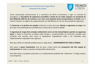 MPOT – TML – 2º Sem. 2012/13
Segurança em Terminais de Carga Aérea
Aeroporto de Lisboa
20
Como mencionado anteriormente se a ocorrência do 09/11 incrementou o rigor no controle de
passageiros, a descoberta de explosivos escondidos a bordo de um avião cargueiro no aeroporto de
East Midlands (260 Km de Londres) e um outro num depósito duma transportadora no Dubai, teve o
mesmo impacto no negócio da carga (estimado em $50 Biliões) em termos da escalada de segurança.
Os Governos e os peritos em aviação continuam a lutar para que reforçar a segurança na carga sem
que haja uma paralisação da actividade que é essencial ao comércio global.
A segurança da carga aérea emergiu subitamente como um dos temas/tópicos quentes na segurança
aérea. E todos os Governos mundiais estão focados e comprometidos em encontrar soluções para
enfrentar este assunto, bem como os legisladores (reguladores) estão a ser chamados para
implementarem inspecções mais rigorosas.
Mas aqui reside um elevado problema para a carga aérea – VISIONAMENTO DE TODA A CARGA!
Este passo é quase impraticável uma vez que a maior parte dos aeroportos não têm espaço p/
visionamento de todos os pacotes transportados diariamente.
Para além disso os produtos perecíveis e os medicamentos poderão não ”sobreviver” a longas esperas
nos aeroportos.
 