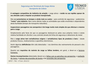 MPOT – TML – 2º Sem. 2012/13
Segurança em Terminais de Carga Aérea
Aeroporto de Lisboa
21
A vantagem competitiva da indústria da aviação – carga aérea – reside na sua rapidez apesar do
seu elevado custo a imputar ao produto transportado.
Mas se aumentamos os tempos e ainda mais os custos – para controle de segurança – poderemos
“matar” esta indústria. Bem como afectar todas as actividades que estão envolvidas e dependentes
desta facilidade (tempos de transporte reduzidos).
Inspeccionar passageiros nos aeroportos é de longe muito mais simples do que efectuar o mesmo
para a carga.
Simplesmente pelo facto de que os passageiros deslocam-se pelos seus próprios meios e existe
relativa facilidade em afunilar o seu controle através de linhas de segurança e detectores de metal.
Mas a carga aérea tem variadíssimas origens e variadíssimos tipos de produtos e bens – desde
produtos frescos, medicamentos e aparelhos electrónicos.
Assim algumas deficiências têm sido detectadas – nos domínios dos rastreamento do pessoal e dos
passageiros .
Quanto aos requisitos do rastreio da carga as falhas tendem, em geral, a dever-se a factores
humanos.
Outros incumprimentos detectados devem-se a falhas com as patrulhas nos aeroportos, a avaliação
de riscos, o rastreio das provisões de bordo e das provisões dos aeroportos.
 