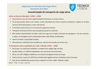 MPOT – TML – 2º Sem. 2012/13
Segurança em Terminais de Carga Aérea
Aeroporto de Lisboa
3
Caracterização do transporte de carga aérea
Entre as Guerras Mundiais (1918 – 1939)
Nos primeiros anos não havia regulamentação formal para os serviços aéreos;
Os serviços postais aéreos eram viáveis, muitas autoridades de correio nacionais começaram a regular os serviços
nacionais (EUA desenvolveu a maior rede aérea);
O transporte aéreo tornou-se um assunto de segurança nacional;
Transporte internacional ficou sob a atenção dos governos nacionais;
Não existiam especificações de aviões: aviões de carga eram simples aeronaves de passageiros, mas sem assentos,
a carga e os passageiros eram transportados lado a lado (Aviões Combinados);
Alcance limitado e Capacidade limitada;
Infra-estrutura rudimentar (sem aeródromos, rede de comunicação, terminais, etc.).
O transporte aéreo espalhado por todo o Mundo (1918 – 1939)
Na Europa, era usado para estabelecer conexões entre regiões algo remotas;
Estados Unidos, em 1920 foi estabelecida uma rota aérea transcontinental;
África, em 1919 a Bélgica estabeleceu um conjunto de ligações aéreas ao Congo;
América do Sul, a partir de 1919 foram estabelecidas ligações aéreas à Colômbia, Guiana Francesa;
Ásia, foram estabelecidos serviços aéreos regulares na China, Japão, Tailândia e Índia;
 