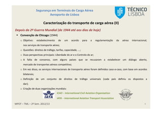 MPOT – TML – 2º Sem. 2012/13
Segurança em Terminais de Carga Aérea
Aeroporto de Lisboa
4
Caracterização do transporte de carga aérea (II)
Depois da 2ª Guerra Mundial (de 1944 até aos dias de hoje)
Convenção de Chicago (1944)
o Objetivo: estabelecimento de um acordo para a regulamentação da aérea internacional,
nos serviços de transporte aéreo;
o Questões: direitos de tráfego, tarifas, capacidade, ...;
o Duas perspectivas principais: Liberdade do ar e o Controlo do ar;
o A falta de consenso, com alguns países que se recusaram a estabelecer um diálogo aberto,
mercado de transportes aéreos competitivo;
o Em vez disso, os serviços internacionais de transporte aéreo foram definidos caso-a-caso, com base em acordos
bilaterais;
o Definição de um conjunto de direitos de tráfego universais (cada país definiu os dispostos a
dar);
o Criação de duas organizações mundiais:
ICAO – International Civil Aviation Organization
IATA – International Aviation Transport Association
 