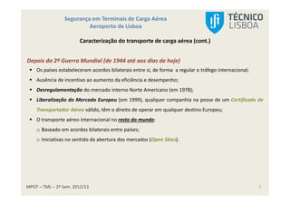 MPOT – TML – 2º Sem. 2012/13
Segurança em Terminais de Carga Aérea
Aeroporto de Lisboa
5
Caracterização do transporte de carga aérea (cont.)
Depois da 2ª Guerra Mundial (de 1944 até aos dias de hoje)
Os países estabeleceram acordos bilaterais entre si, de forma a regular o tráfego internacional;
Ausência de incentivo ao aumento da eficiência e desempenho;
Desregulamentação do mercado interno Norte Americano (em 1978);
Liberalização do Mercado Europeu (em 1999), qualquer companhia na posse de um Certificado de
Transportador Aéreo válido, têm o direito de operar em qualquer destino Europeu;
O transporte aéreo internacional no resto do mundo:
o Baseado em acordos bilaterais entre países;
o Iniciativas no sentido da abertura dos mercados (Open Skies).
 