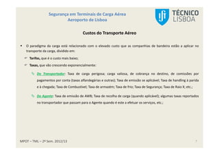 MPOT – TML – 2º Sem. 2012/13
Segurança em Terminais de Carga Aérea
Aeroporto de Lisboa
7
Custos do Transporte Aéreo
O paradigma da carga está relacionado com o elevado custo que as companhias de bandeira estão a aplicar no
transporte da carga, dividido em:
Tarifas, que é o custo mais baixo;
Taxas, que vão crescendo exponencialmente:
Do Transportador: Taxa de carga perigosa; carga valiosa, de cobrança no destino, de comissões por
pagamentos por conta (taxas alfandegárias e outras); Taxa de emissão se aplicável; Taxa de handling à parida
e à chegada; Taxa de Combustível; Taxa de armazém; Taxa de frio; Taxa de Segurança; Taxa de Raio X; etc.;
Do Agente: Taxa de emissão de AWB; Taxa de recolha de carga (quando aplicável); algumas taxas reportados
no transportador que passam para o Agente quando é este a efetuar os serviços, etc.;
 