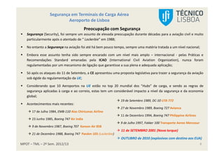 MPOT – TML – 2º Sem. 2012/13
Segurança em Terminais de Carga Aérea
Aeroporto de Lisboa
8
Preocupação com Segurança
Segurança (Security), foi sempre um assunto de elevada preocupação durante décadas para a aviação civil e muito
particularmente após o atentado de “ Lockerbie” em 1988;
No entanto a Segurança na aviação foi até há bem pouco tempo, sempre uma matéria tratada a um nível nacional;
Embora esse assunto tenha sido sempre encarado com um nível mais amplo – internacional - pelas Práticas e
Recomendações Standard emanadas pela ICAO (International Civil Aviation Organization), nunca foram
regulamentadas por um mecanismo de ligação que garantisse a sua plena e adequada aplicação;
Só após os ataques do 11 de Setembro, a CE apresentou uma proposta legislativa para trazer a segurança da aviação
sob égide da regulamentação da UE;
Considerando que 10 Aeroportos na UE estão no top 20 mundial dos “Hubs” de carga, e sendo as regras de
segurança aplicadas à carga e ao correio, estas tem um considerável impacto a nível da segurança e da economia
global;
Acontecimentos mais recentes:
17 de Julho 1984, EMB-110 Alas Chiricanas Airline
23 Junho 1985, Boeing 747 Air India
9 de Novembro 1987, Boeing 707 Korean Air 858
21 de Dezembro 1988, Boeing 747 PanAm 103 (Lockerbie)
19 de Setembro 1989, DC-10 UTA 772
27 de Novembro 1989, Boeing 727 Avianca
11 de Dezembro 1994, Boeing 747 Philippine Airlines
9 de Julho 1997, Fokker 100 Transporte Aereo Mercosur
11 de SETEMBRO 2001 (Nova Iorque)
OUTUBRO de 2010 (explosivos com destino aos EUA)
 