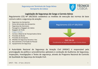 MPOT – TML – 2º Sem. 2012/13
Segurança em Terminais de Carga Aérea
Aeroporto de Lisboa
9
Legislação de Segurança de Carga e Correio Aéreo
Regulamento (CE) Nº 185/2010: estabelece as medidas de execução das normas de base
comuns sobre a segurança da aviação:
1. Segurança nos Aeroportos
2. Zonas demarcadas dos Aeroportos
3. Segurança das Aeronaves
4. Passageiros e Bagagem de Cabine
5. Bagagem de Porão
6. Carga e Correio
7. Correio e Material da Transportadora Aérea
8. Provisões de Bordo
9. Provisões do Aeroporto
10. Medidas de Segurança Durante o Voo
11. Recrutamento e Formação do Pessoal
12. Equipamentos de Segurança
A Autoridade Nacional de Segurança da Aviação Civil (ANSAC) é responsável pela
promulgação da política e procedimentos aplicáveis à condução de Auditorias de Segurança,
Inspecções, Investigações e Testes de segurança, através do Programa Nacional de Controlo
de Qualidade da Segurança da Aviação Civil.
Regulamento (CE) nº 185/2010
ISAC 06-04
Procedimentos de Segurança para Carga e Correios Aéreos
 