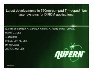 Latest developments in 790nm-pumped Tm-doped fiber
         laser systems for DIRCM applications.



G. Frith, B. Samson, A. Carter, J. Farroni, K. Farley and K. Tankala,
Nufern, CT, USA
T. McComb
CREOL, UCF, FL, USA
W. Torruellas
JHU-APL, MD, USA




  www.nufern.com
 