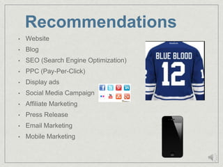 Recommendations
•   Website
•   Blog
•   SEO (Search Engine Optimization)
•   PPC (Pay-Per-Click)
•   Display ads
•   Social Media Campaign
•   Affiliate Marketing
•   Press Release
•   Email Marketing
•   Mobile Marketing
 