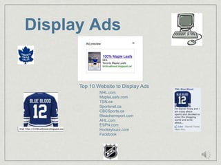 Display Ads


      Top 10 Website to Display Ads
              NHL.com
              MapleLeafs.com
              TSN.ca
              Sportsnet.ca
              CBCSports.ca
              Bleacherreport.com
              AHL.com
              ESPN.com
              Hockeybuzz.com
              Facebook
 