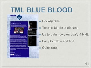 TML BLUE BLOOD
       Hockey fans

       Toronto Maple Leafs fans

       Up to date news on Leafs & NHL

       Easy to follow and find

       Quick read
 