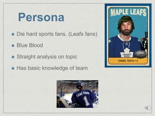Persona
Die hard sports fans. (Leafs fans)

Blue Blood

Straight analysis on topic

Has basic knowledge of team
 
