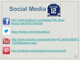 Social Media
http://www.facebook.com/pages/TML-Blue-
Blood/148334051948598

https://twitter.com/tmlblueblood

http://www.youtube.com/playlist?list=PL2454029B3FC
72269&feature=plcp

http://pinterest.com/testadan/tml-blue-blood/
 